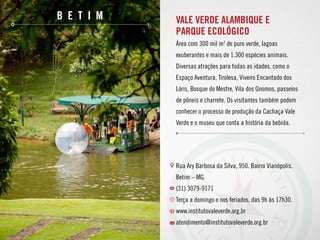 b e t i m Vale Verde Alambique e
Parque Ecológico
Área com 300 mil m2
de puro verde, lagoas
exuberantes e mais de 1.300 espécies animais.
Diversas atrações para todas as idades, como o
Espaço Aventura, Tirolesa, Viveiro Encantado dos
Lóris, Bosque do Mestre, Vila dos Gnomos, passeios
de pôneis e charrete. Os visitantes também podem
conhecer o processo de produção da Cachaça Vale
Verde e o museu que conta a história da bebida.
Rua Ary Barbosa da Silva, 950. Bairro Vianópolis.
Betim – MG.
(31) 3079-9171
Terça a domingo e nos feriados, das 9h às 17h30.
www.institutovaleverde.org.br
atendimento@institutovaleverde.org.br
 