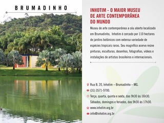 Br u m a d i n h o INHOTIM - O MAIOR MUSEU
DE ARTE CONTEMPORÂNEA
DO MUNDO
Museu de arte contemporânea a céu aberto localizado
em Brumadinho, Inhotim é cercado por 110 hectares
de jardins botânicos com extensa variedade de
espécies tropicais raras. Seu magnífico acervo reúne
pinturas, esculturas, desenhos, fotografias, vídeos e
instalações de artistas brasileiros e internacionais.
Rua B, 20, Inhotim – Brumadinho – MG.
(31) 3571-9700. 
Terça, quarta, quinta e sexta, das 9h30 às 16h30.
Sábados, domingos e feriados, das 9h30 às 17h30.
www.inhotim.org.br
info@inhotim.org.br
 
