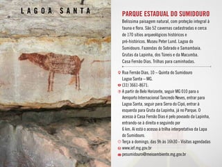 PARQUE ESTADUAL DO SUMIDOURO
Belíssima paisagem natural, com proteção integral à
fauna e flora. São 52 cavernas cadastradas e cerca
de 170 sítios arqueológicos históricos e
pré-históricos. Museu Peter Lund. Lagoa do
Sumidouro. Fazendas do Sobrado e Samambaia.
Grutas da Lapinha, dos Túneis e da Macumba.
Casa Fernão Dias. Trilhas para caminhadas.
l a g o a s a n t a
Rua Fernão Dias, 10 – Quinta do Sumidouro
Lagoa Santa – MG.
(31) 3661-8671.
A partir de Belo Horizonte, seguir MG 010 para o
Aeroporto Internacional Tancredo Neves, entrar para
Lagoa Santa, seguir para Serra do Cipó, entrar à
esquerda para Gruta da Lapinha, já no Parque. O
acesso à Casa Fernão Dias é pelo povoado da Lapinha,
entrando-se à direita e seguindo por
6 km. Aí está o acesso à trilha interpretativa da Lapa
do Sumidouro.
Terça a domingo, das 9h às 16h30 - Visitas agendadas
www.ief.mg.gov.br
pesumidouro@meioambiente.mg.gov.br
 