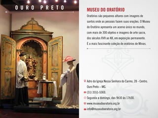 O u r o P r e t o MUSEU DO ORATÓRIO
Oratórios são pequenos altares com imagens de
santos onde as pessoas fazem suas orações. O Museu
do Oratório apresenta um acervo único no mundo,
com mais de 300 objetos e imagens de arte sacra,
dos séculos XVII ao XX, em exposição permanente.
É a mais fascinante coleção de oratórios de Minas.
Adro da Igreja Nossa Senhora do Carmo, 28 - Centro.
Ouro Preto – MG.
(31) 3551-5369.
Segunda a domingo, das 9h30 às 17h30.
www.museudooratorio.org.br 
info@museudooratorio.org.br
 