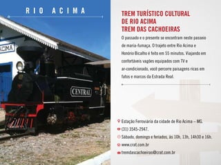 r i o a c i m a TREM TURÍSTICO CULTURAL
DE RIO ACIMA
TREM DAS CACHOEIRAS
O passado e o presente se encontram neste passeio
de maria-fumaça. O trajeto entre Rio Acima e
Honório Bicalho é feito em 55 minutos. Viajando em
confortáveis vagões equipados com TV e
ar-condicionado, você percorre paisagens ricas em
fatos e marcos da Estrada Real.
Estação Ferroviária da cidade de Rio Acima – MG.
(31) 3545-2947.
Sábado, domingo e feriados, às 10h, 13h, 14h30 e 16h.
www.crat.com.br
tremdascachoeiras@crat.com.br
 