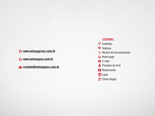 www.minasgerais.com.br
www.minaspass.com.br
contato@minaspass.com.br
Endereço
Home page
E-mail
Passeios de trem
Restaurante
Lojas
Como chegar
Telefone
Horário de funcionamento
legendas
 