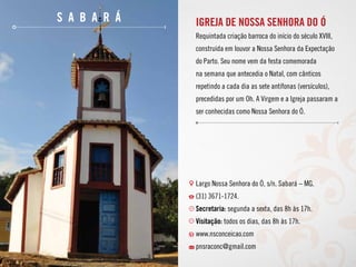 s a b a r á Igreja de Nossa Senhora do Ó
Requintada criação barroca do início do século XVIII,
construída em louvor a Nossa Senhora da Expectação
do Parto. Seu nome vem da festa comemorada
na semana que antecedia o Natal, com cânticos
repetindo a cada dia as sete antífonas (versículos),
precedidas por um Oh. A Virgem e a Igreja passaram a
ser conhecidas como Nossa Senhora do Ó.
Largo Nossa Senhora do Ó, s/n. Sabará – MG.
(31) 3671-1724.
Secretaria: segunda a sexta, das 8h às 17h.
Visitação: todos os dias, das 8h às 17h.
www.nsconceicao.com
pnsraconc@gmail.com
 