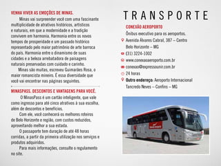 MinasPass. Descontos e vantagens para você.
O MinasPass é um cartão inteligente, que vale
como ingresso para até cinco atrativos à sua escolha,
além de descontos e benefícios.
Com ele, você conhecerá os melhores roteiros
de Belo Horizonte e região, com custos reduzidos,
aproveitando melhor a sua estada.
O passaporte tem duração de até 48 horas
corridas, a partir da primeira utilização nos serviços e
produtos adquiridos.
Para mais informações, consulte o regulamento
no site.
Venha viver as emoções de Minas.
Minas vai surpreender você com uma fascinante
multiplicidade de atrativos históricos, artísticos
e naturais, em que a modernidade e a tradição
convivem em harmonia. Harmonia entre os novos
tempos de prosperidade e um passado histórico
representado pelo maior patrimônio de arte barroca
do país. Harmonia entre o dinamismo de suas
cidades e a beleza arrebatadora de paisagens
naturais preservadas com cuidado e carinho.
Minas são muitas, escreveu Guimarães Rosa, o
maior romancista mineiro. É essa diversidade que
você vai encontrar nas páginas seguintes.
T r a n s p o rte
CONEXÃO AEROPORTO
Ônibus executivo para os aeroportos.
Avenida Álvares Cabral, 387 – Centro
Belo Horizonte – MG
(31) 3224-1002
www.conexaoaeroporto.com.br
conexao@expressounir.com.br
24 horas
Outro endereço: Aeroporto Internacional
Tancredo Neves – Confins – MG
 