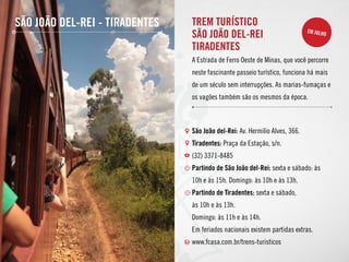 São João del-Rei - Tiradentes TREM TURÍSTICO
SÃO JOÃO DEL-REI
tiradentes
A Estrada de Ferro Oeste de Minas, que você percorre
neste fascinante passeio turístico, funciona há mais
de um século sem interrupções. As marias-fumaças e
os vagões também são os mesmos da época.
São João del-Rei: Av. Hermílio Alves, 366.
Tiradentes: Praça da Estação, s/n.
(32) 3371-8485
Partindo de São João del-Rei: sexta e sábado: às
10h e às 15h. Domingo: às 10h e às 13h.
Partindo de Tiradentes: sexta e sábado,
às 10h e às 13h.
Domingo: às 11h e às 14h.
Em feriados nacionais existem partidas extras.
www.fcasa.com.br/trens-turisticos
em julho
 