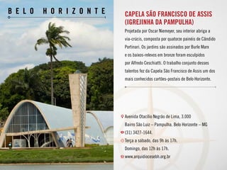 Capela São Francisco de Assis
(Igrejinha da Pampulha)
Projetada por Oscar Niemeyer, seu interior abriga a
via-crúcis, composta por quatorze painéis de Cândido
Portinari. Os jardins são assinados por Burle Marx
e os baixos-relevos em bronze foram esculpidos
por Alfredo Ceschiatti. O trabalho conjunto desses
talentos fez da Capela São Francisco de Assis um dos
mais conhecidos cartões-postais de Belo Horizonte.
Avenida Otacílio Negrão de Lima, 3.000
Bairro São Luiz – Pampulha. Belo Horizonte – MG
(31) 3427-1644.
Terça a sábado, das 9h às 17h.
Domingo, das 12h às 17h.
www.arquidiocesebh.org.br
b e l o h o r i z o n t e
 