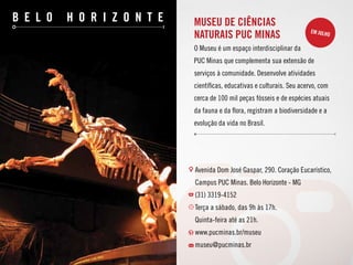 b e l o h o r i z o n t e
Avenida Dom José Gaspar, 290. Coração Eucarístico,
Campus PUC Minas. Belo Horizonte - MG
(31) 3319-4152
Terça a sábado, das 9h às 17h.
Quinta-feira até as 21h.
www.pucminas.br/museu
museu@pucminas.br
Museu de Ciências
Naturais PUC Minas
O Museu é um espaço interdisciplinar da
PUC Minas que complementa sua extensão de
serviços à comunidade. Desenvolve atividades
científicas, educativas e culturais. Seu acervo, com
cerca de 100 mil peças fósseis e de espécies atuais
da fauna e da flora, registram a biodiversidade e a
evolução da vida no Brasil.
em julho
 
