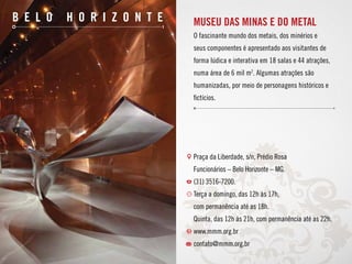 10
b e l o h o r i z o n t e Museu das Minas e do Metal
O fascinante mundo dos metais, dos minérios e
seus componentes é apresentado aos visitantes de
forma lúdica e interativa em 18 salas e 44 atrações,
numa área de 6 mil m2
. Algumas atrações são
humanizadas, por meio de personagens históricos e
fictícios.
Praça da Liberdade, s/n, Prédio Rosa
Funcionários – Belo Horizonte – MG.
(31) 3516-7200.
Terça a domingo, das 12h às 17h,
com permanência até as 18h.
Quinta, das 12h às 21h, com permanência até as 22h.
www.mmm.org.br
contato@mmm.org.br
 
