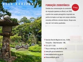 10
b e l o h o r i z o n t e Fundação Zoobotânica
Símbolo das comemorações do centenário
da imigração japonesa no Brasil, em 2008,
o jardim tem projeto paisagístico inspirado nos
jardins do Japão e um lago com carpas coloridas,
cascatas artificiais e árvores típicas. Ocupa uma
área de 5 mil metros quadrados.
Avenida Otacílio Negrão de Lima, 8.000,
Pampulha – Belo Horizonte – MG.
(31) 3277-7100.
Terça a domingo, das 8h30 às 16h.
www.pbh.gov.br/zoobotanica
www.belohorizonte.mg.gov.br
fzbascom@pbh.gov.br
em julho
 