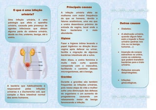 Principais causas
A infeção urinária afeta as
mulheres com maior frequência
do que os homens, devido a
fatores anatômicos, uma vez que
a uretra desemboca próximo da
entrada da vagina, local onde a
flora bacteriana é mais
abundante.
Higiene
Fazer a higiene íntima levando o
papel higiênico na direção ânus-
vagina após defecar ou urinar,
facilita a migração de algumas
bactérias intestinais até a vulva.
Além disso, a uretra feminina é
muito mais curta quando
comparada com a masculina,
facilitando o caminho desses
microrganismos, até à bexiga.
Gravidez
Durante a gravidez são também
frequentes as infeções urinárias,
pois nessa etapa da vida a mulher
sofre uma diminuição das defesas
do organismo e um aumento de
progesterona causando um
relaxamento maior da bexiga
favorecendo a infeção.
O que é uma infeção
urinária?
Uma infeção urinária, é uma
patologia que afeta o aparelho
urinário, causada pela presença de
agentes infeciosos que afetam
alguma parte do sistema urinário,
desde os rins, ureteres, bexiga, até à
uretra.
A bactéria que habitualmente é
responsável pelas infeções
urinárias é a Escherichia coli, que
compõe a flora intestinal normal
dos seres humanos.
Outras causas
Diabetes;
A obstrução urinária,
quando algum fator
está a impedir o fluxo
urinário (pedras nos
rins ou na bexiga,
tumores…);
Inserção de corpos
estranhos na uretra,
como os cateteres,
que podem transferir
bactérias para o trato
urinário;
Relações sexuais
desprotegidas;
Infeções
ginecológicas.
 