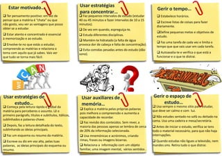  Ter pensamento positivo: em vez de
pensar que a matéria é “chata” ou que
não gosto, vou ver as vantagens que posso
obter se a estudar.
 Estar atento e concentrado é essencial
à memorização e ao estudo.
 Envolve-te no que estás a estudar,
compreende as matérias e relaciona o
tema com aquilo que já sabes. Vais ver
que tudo se torna mais fácil.
Estar motivado…
Usar estratégias de
estudo…
Gerir o tempo…
Gerir o espaço de
estudo…
 Estabelece horários.
 Escreve listas de coisas para fazer
diariamente.
Define pequenas metas e objetivos de
estudo.
 Faz uma tarefa de cada vez e limita o
tempo que que vais usar em cada tarefa.
 Autoavalia-te e verifica o que está a
funcionar e o que te distrai.
 Usa sempre o mesmo sítio para estudar,
que deve ser calmo e com luz.
 Não estudes sentado no sofá ou deitado na
cama. Usa uma cadeira e mesa/secretária.
 Antes de iniciar o estudo, verifica se tens
todo o material necessário, para que não haja
interrupções.
 Quando estudas não ligues a televisão, nem
mandes sms. Retira tudo o que distrai.
Usar auxiliares de
memória…
 Explica a matéria pelas próprias palavras
pois melhora a compreensão e aumenta a
capacidade de recordar.
 Faz revisão dos conteúdos. Sem rever, a
maioria das pessoas apenas se lembra de cerca
de 20% da informação selecionada.
 Usa mnemónicas e acrónimos, criando
rimas, frases ou imagens bizarras.
 Relaciona a informação com um objeto
familiar, uma imagem mental, vários sentidos .
Usar estratégias
para concentrar…
 Começa pela leitura rápida e global da
matéria para perceberes o assunto. Lê o
primeiro parágrafo, títulos e subtítulos, itálicos,
sublinhados e palavras-chave.
 Depois, faz a leitura detalhada do texto,
sublinhando as ideias principais.
 Faz um esquema ou resumo da matéria.
 Escreve ou diz em voz alta, pelas tuas
palavras, as ideias principais do esquema ou
resumo.
 Faz pequenos intervalos de estudo (estudar
40 ou 45 minutos e fazer intervalos de 10 a 15
minutos).
 De vez em quando, espreguiça-te.
 Estuda diferentes disciplinas.
 Mantém-te hidratado (a falta de água
provoca dor de cabeça e falta de concentração).
 Evita comidas pesadas antes do estudo (dão
sono).
 