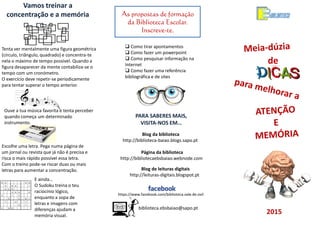 de
2015
As propostas de formação
da Biblioteca Escolar.
Inscreve-te.
biblioteca.ebsbaiao@sapo.pt
 Como tirar apontamentos
 Como fazer um powerpoint
 Como pesquisar informação na
Internet
 Como fazer uma referência
bibliográfica e de sites
Página da biblioteca
http://bibliotecaebsbaiao.webnode.com
Blog da biblioteca
http://biblioteca-baiao.blogs.sapo.pt
PARA SABERES MAIS,
VISITA-NOS EM…
https://www.facebook.com/biblioteca.vale.de.ovil
Blog de leituras digitais
http://leituras-digitais.blogspot.pt
Ouve a tua música favorita e tenta perceber
quando começa um determinado
instrumento.
Vamos treinar a
concentração e a memória
Tenta ver mentalmente uma figura geométrica
(círculo, triângulo, quadrado) e concentra-te
nela o máximo de tempo possível. Quando a
figura desaparecer da mente contabiliza-se o
tempo com um cronómetro.
O exercício deve repetir-se periodicamente
para tentar superar o tempo anterior.
Escolhe uma letra. Pega numa página de
um jornal ou revista que já não é precisa e
risca o mais rápido possível essa letra.
Com o treino pode-se riscar duas ou mais
letras para aumentar a concentração.
E ainda…
O Sudoku treina o teu
raciocínio lógico,
enquanto a sopa de
letras e imagens com
diferenças ajudam a
memória visual.
 