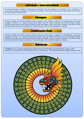 O anti-americanismo retratado na obra pelos mexicanos, visto que estavam em transição a uma revolução. O
preconceito de alguns personagens em relação aos mexicanos, o que se pode trazer para o mundo atual com a aversão
de outros países a América latina.
É válido ressaltar que devemos respeitar todas as pessoas e suas culturas e religiões sem menosprezar, não somos
obrigados a aceitar e ter o mesmo conceito para nossas vidas. No entanto temos que não devemos julgar nenhum
indivíduo pela roupa que está vestindo tampouco julgar sua religião, visto que a beleza é relativa, o que pode ser belo
para mim, pode não ser para outra pessoa. O mesmo acontece com os fatores religiosos e culturais.
É válido ressaltar que devemos respeitar todas as pessoas e suas culturas e religiões sem menosprezar, não somos
obrigados a aceitar e ter o mesmo conceito para nossas vidas. No entanto temos que não devemos julgar nenhum
indivíduo pela roupa que está vestindo tampouco julgar sua religião, visto que a beleza é relativa, o que pode ser belo
para mim, pode não ser para outra pessoa. O mesmo acontece com os fatores religiosos e culturais.
LAWRENCE, D. H. A Serpente Emplumada. Tradução de Aurea Weisenberg. São Paulo: Editora Campos, 1987.
CARDOSO, Ana Maria Leal. O mito da serpente em D. H. Lawrence. Universidade Federal de Sergipe. Maringá, 2018.
 