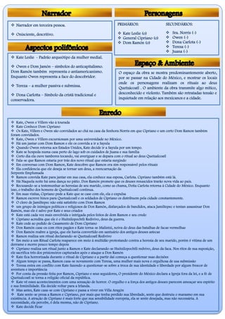  Narrador em terceira pessoa.
 Onisciente, descritivo.
PRIMÁRIOS: SECUNDÁRIOS:
 Kate Leslie (o)
 General Cipriano (o)
 Dom Ramón (o)
 Sra. Norris (-)
 Owen (-)
 Dona Carlota (-)
 Teresa (-)
 Juana (-)
 Kate Leslie - Padrão arqueótipo da mulher medial.
 Owen e Dom Jamón – símbolos do anticapitalismo.
Dom Ramón também representa o antiamericanismo.
Enquanto Owen representa a face do descobridor.
 Tereza – a mulher passiva e submissa.
 Dona Carlotta – Símbolo da cristã tradicional e
conservadora.
O espaço da obra se mostra predominantemente aberto,
por se passar na Cidade do México, e mostrar os locais
onde os personagens realizam os rituais ao deus
Quetzácoatl . O ambiente da obra transmite algo mítico,
desconhecido e violento. Também são retratadas tensão e
inquietude em relação aos mexicanos e a cidade.
 Kate, Owen e Villers vão à tourada
 Kate Conhece Dom Cipriano
 Os Kate, Villers e Owen são convidados ao chá na casa da Senhora Norris em que Cipriano e um certo Dom Ramon também
foram convidados.
 Kate, Owen e Villers excursionam por uma universidade no México.
 Há um jantar com Dom Ramon e ele os convida a ir a Sayula
 Quando Owen retorna aos Estados Unidos, Kate decide ir a Sayula por um tempo.
 Kate se hospeda numa casa perto do lago sob os cuidados de Juana e sua família
 Certo dia ela ouve tambores tocando, vai averiguar e se depara com o ritual ao deus Quetzalcoatl
 Fala-se que Ramon estaria por trás dos novo ritual que estaria surgindo
 Em conversas com Dom Ramon, Kate descobre que Ramon era sim responsável pelos rituais
 Ela confidencia que ele deseja se tornar um deus, a reencarnação da
Serpente Emplumada
 Ramon convida Kate para jantar em sua casa, ela conhece sua esposa, Carlota. Cipriano também está lá.
 Há Naquela noite há uma dança no pátio. Don Ramón promete que os deuses renascidos trarão nova vida ao país.
 Recusando-se a testemunhar as heresias de seu marido, como as chama, Doña Carlota retorna à Cidade do México. Enquanto
isso, o trabalho dos homens de Quetzalcoatl continua.
 Em suas visitas, Cipriano pede a Kate que se case com ele, ela o expulsa
 Ramon escreve hinos para Quetzalcoatl e os soldados de Cipriano os distribuem pela cidade constantemente.
 O clero de Jamiltepec não está satisfeito com Dom Ramon
 um grupo de inimigos políticos e religiosos de Don Ramón, disfarçados de bandidos, ataca Jamiltepec e tentan assassinar Don
Ramón, mas ele é salvo por Kate e seus criados
 Kate está cada vez mais envolvida e intrigada pelos feitos de dom Ramon e seu credo
 Cipriano acredita que ele é o Huitzilopochtli Redivivo, deus da guerra.
 Kate cede ao pedido de Casamento de Dom Cipriano
 Don Ramón casa-os com ritos pagãos e Kate torna-se Malintzi, noiva do deus das batalhas de facas vermelhas
 Don Ramón reabre a igreja, que ele havia convertido em santuário dos antigos deuses astecas
 Ramon realiza um ritual declarando-se Quetzalcoatl Redivivo
 Em meio a um Ritual Carlota reaparece em meio à multidão protestando contra a heresia de seu marido, porém é vitima de um
derrame e morre pouco tempo depois
 Cipriano realiza um ritual junto a Ramon e Kate declarando-se Huitzilopochtli redvivo, deus da faca. Nos ritos de sua suposição,
ele sacrifica três dos prisioneiros capturados após o ataque a Don Ramón
 Kate fica horrorizada durante o ritual de Cipriano e a partir daí começa a questionar suas decisões
 Algum tempo se passa, Ramon casa-se novamente com Teresa, uma mulher mais nova e orgulhosa de usa submissão
 Teresa entra em conflito com Kate fazendo-a questionar-se sobre a troca de sua identidade e liberdade por algum frescor de
aventura e importância
 Por conta da pressão feita por Ramon, Cipriano e seus seguidores, O presidente do México declara a Igreja fora da lei, e a fé de
Quetzalcoatl se torna a religião oficial da república.
 Kate vê esses acontecimentos com uma sensação de horror. O orgulho e a força dos antigos deuses parecem ameaçar seu espírito
e sua feminilidade. Ela decide voltar para a Irlanda.
 Mas antes, Kate casa-se com Cipriano e passa a viver em Villa Aragón
 Kate sente-se presa a Ramon e Cipriano, por mais que tenha perdido sua liberdade, sente que destruiu o marasmo em sua
existência. A atração de Cipriano é mais forte que sua sensibilidade europeia, ela se sente desejada, mas não necessária. A
necessidade, ela percebe, é dela mesma, não de Cipriano.
 Kate decide Ficar
 