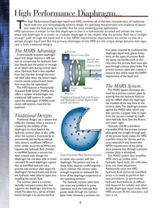 8
T
he High Performance Diaphragm liquid end, HPD, combines all of the best characteristics of traditional
liquid ends into one technologically advance design. It’s operating characteristics and simplicity of opera-
tion make the best pump to consider first for most metering pump applications.
HPD operations is similar to the disc diaphragm in that it is hydraulically actuated and utilizes the same
shape and diaphragm. It is similar to a tubular diaphragm in the respect that the process fluid has a “straight
through” path through the liquid end. It is low NPSH requirements requirements are similar to that of a
packed plunger liquid end. But the primary advantages of the HPD are the unique design features that sepa-
rate it from traditional designs.
The MARS Advantage
A hydraulically actuated diaphragm
liquid end design requires a refill sys-
tem to compensate for hydraulic fluid
that bleeds past the piston or through
an air bleed valve during normal oper-
ation. Hydraulic fluid is also expelled
from the chamber through the inter-
nal relief valve when the system expe-
riences excess pressure, and there-
fore must also be replenished.
The HPD features a Mechanically
Actuated Refill System (MARS) that
offers a number of advantages over
traditional refill systems.To under-
stand the advantages of MARS, tradi-
tional refill systems must first be
explored.
Traditional Designs
Traditional designs use a system that
refills the chamber when a vacuum is
created by the inability of the
diaphragm to move beyond the
hydraulic contour plate. It also refills
when the suction is momentarily or
permanently starved by accidental
valve closure, insufficient NPSH, or
other similar occurrences.When this
happens, the hydraulic fluid chamber
is overfilled because a vacuum has
been created even though the
diaphragm has not been able to travel
rearward.To avoid diaphragm rupture
due to overfilled hydraulic oil, a
process side contour plate stops the
diaphragm's forward travel, and forces
the hydraulic relief valve to open, thus
expelling the excess fluid.
The contour plate is a concave
(actually, concave-convex) disc that
supports the diaphragm and limits its
travel.The plate has a series of holes
bored through it to permit the fluid
to come into contact with the
diaphragm.The pattern and size of
these holes requires careful engineer-
ing to maintain the contour plate
strength required to withstand the
force of the diaphragm experience at
the operating pressure.
The hydraulic contour plate does
not cause any problems in pump
operation since the hydraulic fluid
passes easily through the contour
plate holes. However, a process con-
tour plate, required by traditional disc
diaphragm liquid ends, places limita-
tions on the types of process fluids
the pump can handle (such as slur-
ries) since the process fluid must also
pass through contour plate holes.The
process contour plate also creates a
pressure loss which raises the NPSH
requirement of the liquid end.
The MARS System
The MARS System eliminates the
need for a process contour plate by
assuring that the hydraulic fluid can
only be refilled when the diaphragm
has traveled all the way back to the
contour plate.The diaphragm presses
against the MARS valve, which only
then permits a poppet valve to open
from the vacuum created by insuffi-
cient hydraulic fluid. (See the illustra-
tion lower right)
Hydraulic overfill is therefore
impossible.With the process contour
plate gone, the straight through path
of the process liquid makes the HPD
a perfect choice for slurries and vis-
cous materials. It also lowers the
NPSH requirements of the pump,
since pressure loss through a process
contour plate is eliminated.
The MARS system also simplifies
HPD start-up. Unlike other
hydraulic liquid ends, the refill valve
does not need adjustment.
Additionally, since the HPD
hydraulic fluid cannot be overfilled,
there is no need to perform deli-
cate procedures to synchronize
hydraulic fluid balances (a difficult
task required for tubular and other
double diaphragm liquid ends).With
HPD, you just fill the reservoirs, and
turn it on.
Traditional Liquid End with Process
and Hydraulic contour Plates (refill
system not shown)
Typical Contour Plate(Section cutaway)
High Performance Diaphragm...
Discharge
Suction
Process Contour Plate
Process
Fluid
Hydraulic Side
Contour Plate
Hydraulic Fluid
Piston
Diaphragm
 