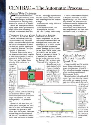 Centrac's impressive operating
characteristics are the result of a
unique constant stroke length drive
mechanism that depends on a spe-
cial electronic variable speed drive
to vary pump flow rate.This offers
a number of advantages.
Traditional designs utilize worm
gear sets to convert motor rotation
to reciprocating motion through an
eccentric or similar mechanism.
Worm gears are the best choice
when the drive mechanism is
required to
incorpo-
rate a vari-
able stroke
length
adjustment.
They oper-
ate well at
high rotary
speeds, due
to an oil
shield that
develops
between
the gear surfaces. Unfortunately, they
lose that shield at lower speeds,
which causes wear and raises motor
torque requirements.This limits
worm gears to a 10:1 turndown
ratio.
Centrac, on the other hand, uti-
lizes a special helical gear set. Since
there is no need for stroke length
adjustment, the gear set is very
simple.Also, helical gears are known
for operating with low noise and
low friction. Combined with a basic
scotch yoke mechanism to develop
reciprocating motion, this gear set
runs quietly and efficiently with few
moving parts.All moving parts are
submerged in oil to ensure long life.
The graph below indicates the
greatest advantage of Centrac's spe-
cial gear design.The flat torque curve
(vs. the worm gear set) allows
Centrac to operate at or below 1%
of speed without placing extra
demand on the motor, thus permit-
ting Centrac's 100:1 turndown ratio.
The simple drive mechanism also
allows Centrac to be
easily duplexed within
the same housing by
adding a second pis-
ton and liquid end
opposite the primary
liquid end. Centrac's
capacity can therefore
be doubled economi-
cally and efficiently.
Centrac's Advanced
Electronic Variable
Speed Drive
Conventional AC and DC variable
speed drives are limited to turn-
down ratios between 5:1 and 30:1.
This is insufficient to take advantage
of the turndown capabilities of
Centrac's gear design.
New technology in brushless DC
motors and controllers has created
advanced drives capable of strong
operation at low speeds. Centrac's
variable speed
drive delivers
rated torque
at less than
1% (100:1
turndown) of
maximum
rated RPM
while main-
taining steady
state speed
control at
better than +
0.1%. It is the
perfect match
for Centrac's
drive mecha-
nism.
12
C
entrac represents a new
concept in metering pump
drive design. It is the first
true innovation in metering pump
drives to be introduced in decades.
Centrac was developed by combin-
ing the highest level of gear reduction
design, and the latest technology in
electronic variable speed drives.The
result is a metering pump that boasts
twice the accuracy over a turndown
ratio ten times greater than tradition-
al designs.
Centrac's name clearly announces
its capabilities:
CENT-100:1 turndown ratio
R-Response & Reliability
AC - + 0.5% steady state accuracy
Centrac is different from tradition-
al designs in many ways.The most
significant way is the close relation-
ship between the driver and drive
mechanism and how they enhance
overall pump performance.To
understand Centrac better, these
two design elements and their inter-
dependence need to be explored.
Advanced Drive Technology
CENTRAC – The Automatic Process
CENTRAC Scotch
Yoke Drive
Torque vs. Motor Speed-CENTRAC and Worm Gears
Motor Speed-RPM
200
180
160
140
120
Block transfers Rotating Eccentric
Motion to Reciprocating Motion
Full
Load
0 10 20 50 100 175 200
Low Speed
Eccentric & Gear
Motor Drive Gear
(18 to 1800 RPM)
10:1 Turndown
T
ypical of Worm Gear Pump Drives
100%
1400 1500
100:1 Turndown
Operator Control Station
Centrac's Unique Gear Reduction System
 