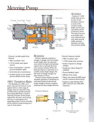 13
Centrac's variable speed drive
features:
• 100:1 turndown ratio
• + 0.1% steady state speed
control
• smart commutation - permits
accurate feedback signal
• no brushes (low maintenance)
• constant torque at low speeds -
permits efficient driver sizing
100:1 Turndown Ratio
The flexibility of a 100:1 turn-
down ratio permits Centrac to be
applied where a wide range of
dosage rates are required. It also
provides built-in growth potential
by pumping efficiently in systems
requiring a fraction of the pump's
capacity for the short term during
start-up or early phases of an
expanding project. Centrac provides
all this without compromising accu-
racy or drive power.
Response
Centrac responds instantly to
changes in dosage rate. Its constant
stroke length does not upset bal-
ance within the liquid end hydraulic
system, that is, hydraulic fluid vol-
ume remains constant.When the
hydraulic balance is disturbed, as in
variable stroke length designs, the
full result of dosage changes can
take minutes or hours.
Centrac's instant response provides
smoother operation in closed loop or
automated systems. It also assures
proper dosage at all time in systems
requiring very close dosage tolerance.
Accuracy
Centrac's + 0.5%
steady state accura-
cy over its full
turndown ration is
a result of the
constant stroke
length, and the pre-
cise speed control
of Centrac's drive.
This level of accura-
cy provides maxi-
mum chemical econ-
omy while assuring
stable automatic
operation and opti-
mum process quality.
Centrac's features include:
• 100:1 turndown ratio
• + 0.5% steady state accuracy
• Instant response to dosage
changes
• Simple but robust design for
reliability
• Precise feedback signal
• Efficient drive sizing
• Mates with advanced HPD liquid
end for maximum performance
• Capacity range between 0.45
GPH minimum and 1100 GPH
maximum
Metering Pump
Liquid
End
Mounting
Surface
Main Gear
Driver Shaft
Gear Assembly
Optional Duplex
Configuration
Motor Mount
EccentricEccentric CageCrosshead
Connection Diagram
Drive Motor
Motor Control
Optional Remote
Operator Control
AC Input Power Remote Speed (Flow Rate)
Control Signal
Speed
(Flow Rate)
Output
Signal
 