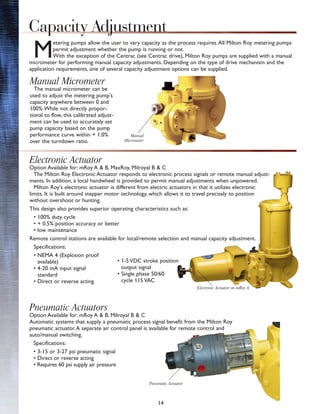 14
M
etering pumps allow the user to vary capacity as the process requires.All Milton Roy metering pumps
permit adjustment whether the pump is running or not.
With the exception of the Centrac (see Centrac drive), Milton Roy pumps are supplied with a manual
micrometer for performing manual capacity adjustments. Depending on the type of drive mechanism and the
application requirements, one of several capacity adjustment options can be supplied.
Capacity Adjustment
Manual Micrometer
The manual micrometer can be
used to adjust the metering pump's
capacity anywhere between 0 and
100%.While not directly propor-
tional to flow, this calibrated adjust-
ment can be used to accurately set
pump capacity based on the pump
performance curve within + 1.0%
over the turndown ratio.
Electronic Actuator
Option Available for: mRoy A & B, MaxRoy, Milroyal B & C
The Milton Roy Electronic Actuator responds to electronic process signals or remote manual adjust-
ments. In addition, a local handwheel is provided to permit manual adjustments when unpowered.
Milton Roy's electronic actuator is different from electric actuators in that it utilizes electronic
limits. It is built around stepper motor technology, which allows it to travel precisely to position
without overshoot or hunting.
This design also provides superior operating characteristics such as:
• 100% duty cycle
• + 0.5% position accuracy or better
• low maintenance
Remote control stations are available for local/remote selection and manual capacity adjustment.
Specifications:
• NEMA 4 (Explosion proof
available)
• 4-20 mA input signal
standard
• Direct or reverse acting
Pneumatic Actuators
Option Available for: mRoy A & B, Milroyal B & C
Automatic systems that supply a pneumatic process signal benefit from the Milton Roy
pneumatic actuator.A separate air control panel is available for remote control and
auto/manual switching.
Specifications:
• 3-15 or 3-27 psi pneumatic signal
• Direct or reverse acting
• Requires 60 psi supply air pressure
Manual
Micrometer
• 1-5 VDC stroke position
output signal
• Single phase 50/60
cycle 115 VAC
Electronic Actuator on mRoy A
Pneumatic Actuator
 