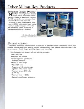 18
Streaming Current Detector
Milton Roy's Streaming Current Detector
(SCD) is used to monitor and control
coagulants in water or wastewater treatment.
The SCD is an on-line instrument, therefore
consistent effluent quality is assured.
In addition to water and wastewater treat-
ment, the SCD is widely used in paper making,
petroleum, food, chemical, and other indus-
tries where close control of coagulant or
charge altering chemicals is beneficial.
Electronic Actuators
A broad line of electronic actuators, similar to those used on Milton Roy pumps, is available for control valve
actuation and other applications requiring precision and dependability.These advanced electronic actuators out-
perform standard electric designs by utilizing stepper motor technology.
Other Milton Roy Products
Milton Roy's electronic actuators offer the following advantages:
• 100% duty cycle
• Electronic limit switches
• Direct to position operation-no
hunting or overshoot
• Rotary or linear designs
• AC and DC units
• Responds to 4-30 mA, split range,
digital and other process signals
• Maximum torque - 3800 in-lbs
(317 ft-lbs)
• Maximum thrust - 1100 lbs
• Optional controllers and failsafe units
The Milton Roy Family of
Streaming Current Detectors
 