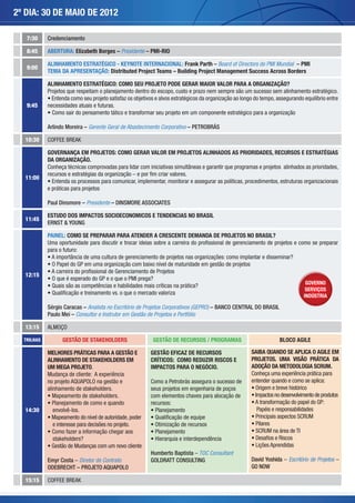 2º DIA: 30 de maio de 2012

   7:30     Credenciamento

   8:45     ABERTURA: Elizabeth Borges – Presidente – PMI-RIO

            ALINHAMENTO ESTRATÉGICO - KEYNOTE INTERNACIONAL: Frank Parth – Board of Directors do PMI Mundial – PMI
   9:00
            TEMA DA APRESENTAÇÃO: Distributed Project Teams – Building Project Management Success Across Borders

            ALINHAMENTO ESTRATÉGICO: COMO SEU PROJETO PODE GERAR MAIOR VALOR PARA A ORGANIZAÇÃO?
            Projetos que respeitam o planejamento dentro do escopo, custo e prazo nem sempre são um sucesso sem alinhamento estratégico.
            • Entenda como seu projeto satisfaz os objetivos e alvos estratégicos da organização ao longo do tempo, assegurando equilíbrio entre
   9:45     necessidades atuais e futuras.
            • Como sair do pensamento tático e transformar seu projeto em um componente estratégico para a organização

            Arlindo Moreira – Gerente Geral de Abastecimento Corporativo – PETROBRÁS

  10:30     COFFEE BREAK

            Governança em Projetos: como gerar valor em projetos alinhados as prioridades, recursos e estratégias
            da organização.
            Conheça técnicas comprovadas para lidar com iniciativas simultâneas e garantir que programas e projetos alinhados as prioridades,
            recursos e estratégias da organização – e por fim criar valores.
  11:00
            • Entenda os processos para comunicar, implementar, monitorar e assegurar as políticas, procedimentos, estruturas organizacionais
            e práticas para projetos

            Paul Dinsmore – Presidente – DINSMORE ASSOCIATES

            ESTUDO DOS IMPACTOS SOCIOECONOMICOS E TENDENCIAS NO BRASIL
  11:45
            ERNST & YOUNG

            PAINEL: COMO SE PREPARAR PARA ATENDER A CRESCENTE DEMANDA DE PROJETOS NO BRASIL?
            Uma oportunidade para discutir e trocar ideias sobre a carreira do profissional de gerenciamento de projetos e como se preparar
            para o futuro:
            • A importância de uma cultura de gerenciamento de projetos nas organizações: como implantar e disseminar?
            • O Papel do GP em uma organização com baixo nível de maturidade em gestão de projetos
            • A carreira do profissional de Gerenciamento de Projetos
  12:15
            • O que é esperado do GP e o que o PMI prega?
                                                                                                                              GOVERNO
            • Quais são as competências e habilidades mais críticas na prática?
                                                                                                                              SERVIÇOS
            • Qualificação e treinamento vs. o que o mercado valoriza                                                        INDÚSTRIA

            Sérgio Caracas – Analista no Escritório de Projetos Corporativos (GEPRO) – BANCO CENTRAL DO BRASIL
            Paulo Mei – Consultor e Instrutor em Gestão de Projetos e Portfólio

  13:15     ALMOÇO

  TRILHAS         GESTÃO DE STAKEHOLDERS                   GESTÃO DE RECURSOS / PROGRAMAS                            BLOCO AGILE

            MELHORES PRÁTICAS PARA A GESTÃO E             GESTÃO EFICAZ DE RECURSOS                     SAIBA QUANDO SE APLICA O AGILE EM
            ALINHAMENTO DE STAKEHOLDERS EM                CRÍTICOS: COMO REDUZIR RISCOS E               PROJETOS. UMA VISÃO PRÁTICA DA
            UM MEGA PROJETO.                              IMPACTOS PARA O NEGÓCIO.                      ADOÇÃO DA METODOLOGIA SCRUM.
            Mudança de cliente: A experiência                                                           Conheça uma experiência prática para
            no projeto AQUAPOLO na gestão e               Como a Petrobrás assegura o sucesso de        entender quando e como se aplica:
            alinhamento de stakeholders.                  seus projetos em engenharia de poços          • Origem e breve histórico
            • Mapeamento de stakeholders.                 com elementos chaves para alocação de         • Impactos no desenvolvimento de produtos
            • Planejamento de como e quando               recursos:                                     • A transformação do papel do GP:
  14:30        envolvê-los.                               • Planejamento                                   Papéis e responsabilidades
            • Mapeamento do nível de autoridade, poder    • Qualificação de equipe                      • Principais aspectos SCRUM
               e interesse para decisões no projeto.      • Otimização de recursos                      • Pilares
            • Como fazer a informação chegar aos          • Planejamento                                • SCRUM na área de TI
               stakeholders?                              • Hierarquia e interdependência               • Desafios e Riscos
            • Gestão de Mudanças com um novo cliente                                                    • Lições Aprendidas
                                                          Humberto Baptista – TOC Consultant
            Emyr Costa – Diretor de Contrato              GOLDRATT CONSULTING                           David Yoshida – Escritório de Projetos –
            ODEBRECHT – PROJETO AQUAPOLO                                                                GO NOW

  15:15     COFFEE BREAK
 