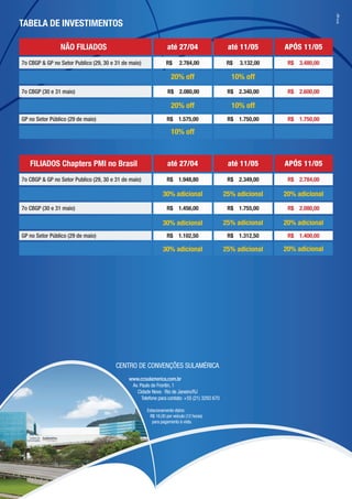 br4.cgn
TABELA DE INVESTIMENTOS

                NÃO FILIADOS                                     até 27/04                     até 11/05       APÓS 11/05

7o CBGP & GP no Setor Publico (29, 30 e 31 de maio)             R$      2.784,00               R$   3.132,00    R$ 3.480,00

                                                                   20% off                      10% off
7o CBGP (30 e 31 maio)                                           R$ 2.080,00                   R$ 2.340,00      R$ 2.600,00

                                                                   20% off                      10% off
GP no Setor Público (29 de maio)                                 R$ 1.575,00                   R$ 1.750,00      R$ 1.750,00

                                                                   10% off



   FILIADOS Chapters PMI no Brasil                               até 27/04                     até 11/05       APÓS 11/05

7o CBGP & GP no Setor Publico (29, 30 e 31 de maio)              R$ 1.948,80                   R$ 2.349,00      R$ 2.784,00

                                                               30% adicional                  25% adicional    20% adicional
7o CBGP (30 e 31 maio)                                           R$ 1.456,00                   R$ 1.755,00      R$ 2.080,00

                                                               30% adicional                  25% adicional    20% adicional
GP no Setor Público (29 de maio)                                 R$ 1.102,50                   R$ 1.312,50      R$ 1.400,00

                                                               30% adicional                  25% adicional    20% adicional




                                        CENTRO DE CONVENÇÕES SULAMÉRICA
                                             www.ccsulamerica.com.br
                                              Av. Paulo de Frontin, 1
                                                Cidade Nova · Rio de Janeiro/RJ
                                                   Telefone para contato: +55 (21) 3293 670

                                                      Estacionamento diário:
                                                       R$ 16,00 por veículo (12 horas)
                                                         para pagamento à vista.
 