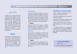 PLANO DE CONTINGÊNCIA PARA TEMPERATURAS EXTREMAS - Módulo Frio
As vagas de frio ou ondas de frio são
fenómenos meteorológicos extremos,
ocasionados por massas de ar frio e
geralmente seco que se desenvolve
sobre uma área continental onde
ocorrem reduções significativas, por
vezes repentinas, das temperaturas
diárias, descendo os valores mínimos
abaixo dos 0ºC. Estas situações estão
geralmente associadas a ventos
moderados ou fortes, que ampliam os
efeitos do frio.
Medidas de Autoproteção
- Evitar a exposição prolongada ao frio e as
mudanças bruscas de temperatura;
- Usar várias camadas de roupa, adaptadas à
temperatura ambiente;
- Proteger as extremidades do corpo (usando
luvas, gorros, meias quentes e cachecóis);
- Ingerir sopas e bebidas quentes, evitando o
álcool (proporciona uma falsa sensação de
calor);
- Ter especial atenção com a proteção em
termos de vestuário por parte de trabalhado-
res que exerçam a sua atividade no exterior e
evitar esforços excessivos resultantes dessa
atividade.
VAGAS DE FRIO
RISCOS
Pode tornar-se uma ameaça para a
vida humana, especialmente para os
grupos de risco. O frio é também res-
ponsável pelo agravamento de doen-
ças, particularmente cardíacas e res-
piratórias. Os problemas mais
comuns diretamente associados ao
frio são o enregelamento e a hipoter-
mia.
Enregelamento
Resultante da exposição excessiva ao frio, cau-
sando uma sensação de formigueiro e adormeci-
mento dos pés, mãos e orelhas. Pode provocar
danos permanentes no corpo humano, conduzin-
do nos casos mais graves à amputação. O risco é
mais elevado em pessoas com problemas de cir-
culação ou que não usam vestuário adequado.
Sintomas:
Arrepios; torpor; pele branca ou cinzento-
amarelado; cãibras; insensibilidade às lesões;
baixa progressiva da temperatura; dor intensa
nas zonas enregeladas; estado de choque.
Hipotermia
Ocorre quando a temperatura do corpo desce
2ºC abaixo da normal afetando o cérebro , fazen-
do com que a pessoa seja incapaz de pensar cla-
ramente ou movimentar-se . Se persistir durante
várias horas, pode causar a morte.
Sintomas:
Tremores; pouca energia; dificuldade em respi-
rar; pulsação lenta; perda do controle da bexi-
ga; dormência dos membros; arrefecimento das
mãos e pés.
Em caso de dúvidas
Telefone: 112
Telefone: 808 24 24 24 (saúde 24)
 
