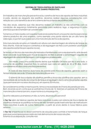 SISTEMA DE TROCA RÁPIDA DE PASTILHAS
PERMITE GANHO PRODUTIVO.
Em trabalhos de manutenção preventiva e/ou corretiva de troca de sapatas de freios industriais
à polia, devido ao desgaste das pastilhas, devemos realizar algumas considerações com
relação ao custo-benefício de se ter o sistema de troca rápida de pastilhas (refil).
Nos dias atuais, sabemos que não devemos realizar um trabalho se não estivermos com as
condições de segurança totalmente garantidas para realizá-lo; logo, a segurança é outra
premissa que deve também ser considerada.
Tomemos um freio à polia com sapatas tradicionais existente em uma ponte rolante essencial ao
sistema produtivo de uma empresa, como exemplo uma ponte rolante de um alto forno de
siderurgia, e que tem que passar por uma manutenção de troca de sapatas.
Esta manutenção envolve um trabalho em altura com desmontagem do sistema de torque do
freio (tirante, mola de torque e correlatos) e da regulagem do freio (com posterior substituição
das sapatas existentes por sapatas novas).
Se temos um técnico de manutenção treinado e familiarizado com o equipamento, este deverá
levar cerca de duas horas para trocar as sapatas do freio e prover a remontagem seguida de
regulagem do sistema de frenagem, com a segurança adequada.
Em média, para uma ponte rolante destas que trabalha 24 horas por dia o ano todo, o
consumo de pastilhas (sapatas) fica no período que varia em geral de 45 a 90 dias. Assim
consideremos 60 dias como uma boa preventiva.
A cada 60 dias teremos duas horas de parada para troca de sapatas, gerando assim o
tempo total de cerca de 12 horas de manutenção por ano.
O sistema de troca rápida de pastilhas permite a troca das pastilhas das sapatas, sem a
necessidade de remoção do conjunto de torque e regulagem, bem como das próprias sapatas
(que permanecem nos eixos dos braços), em apenas 30 minutos.
Se considerarmos então a mesma ponte, temos a necessidade de 3 horas de parada por ano.
Bem, levando-se em conta que se subtrairmos 3 horas de 12, teremos um período de 9 horas de
manutenção a menor por ano, e que nos leva a uma pergunta:
Quanto vale para sua empresa um dia, ou turno, de produção por ano?
A Tec Tor além de fabricar sapatas de freios industriais à polia com sistema de troca rápida de
pastilhas e fornecer as pastilhas na forma de refil, também pode inserir este tipo de melhoria em
freios industriais à polia de outros fabricantes, a partir do envio destes à nossa fábrica para
reforma.
A Tec Tor empenha-se no desenvolvimento de soluções para controle e transmissão de torque
para que sua empresa possa cada vez mais derivar lucros de nossas soluções.
Estamos à sua disposição, consulte-nos!
www.tector.com.br - Fone.: (11) 4428-2888
 