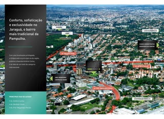 Conforto, sofisticação
e exclusividade no
                                             mineirão

Jaraguá, o bairro                                                                                                 Lagoa da pampulha

mais tradicional da                                       UFMG



Pampulha.
                                                                                                             Cidade administrativa
                                                                                                             Aeroporto de confins




                                                     Av. Abrahão Caran
Com uma localização privilegiada,
o Unique está na principal via da região,
próximo à Avenida Antônio Carlos,
e ao lado de um hotel de categoria
                                                                                                       Av. Antônio Carlos
internacional.




                                            Anel Rodoviário
                                            Centro da cidade




                                                                         Av. Prof. Magalhães Penido




Principais vias de acesso
                                                                                                      Aeroporto da Pampulha
• Av. Antônio Carlos
• Av. Abrahão Caran
• Av. Prof. Magalhães Penido
 