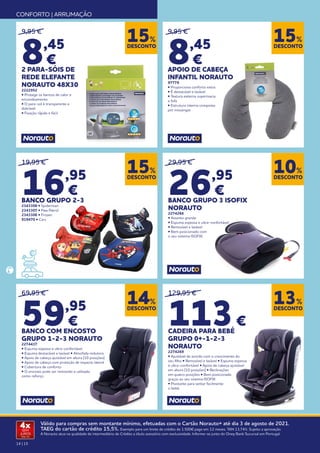 14 | 15
Válido para compras sem montante mínimo, efetuadas com o Cartão Norauto+ até dia 3 de agosto de 2021.
TAEG do cartão de crédito 15,5%. Exemplo para um limite de crédito de 1.500€ pago em 12 meses. TAN 13,74%. Sujeito a aprovação.
A Norauto atua na qualidade de intermediário de Crédito a título acessório com exclusividade. Informe-se junto do Oney Bank Sucursal em Portugal.
4x
SEM
JUROS
TAN: 0%
CONFORTO | ARRUMAÇÃO
DESCONTO
15%
DESCONTO
10%
DESCONTO
14%
DESCONTO
13%
DESCONTO
15%
DESCONTO
15%
9,95 €
8,45
€
2 PARA-SÓIS DE
REDE ELEFANTE
NORAUTO 48X30
2222952
• Protege os bancos de calor e
encandeamento
• O para-sol é transparente e
dobrável
• Fixação rápida e fácil
19,95 €
16,95
€
BANCO GRUPO 2-3
2343308 • Spiderman
2343307 • Paw Patrol
2343306 • Frozen
919470 • Cars
129,95 €
113€
CADEIRA PARA BEBÉ
GRUPO 0+-1-2-3
NORAUTO
2274269
• Ajustável de acordo com o crescimento do
seu filho • Removível e lavável • Espuma espessa
e ultra-confortável • Apoio de cabeça ajustável
em altura (10 posições) • Reclinações
em quatro posições • Bem posicionado
graças ao seu sistema ISOFIX
• Pivotante para sentar facilmente
o bebé.
69,95 €
59,95
€
BANCO COM ENCOSTO
GRUPO 1-2-3 NORAUTO
2274437
• Espuma espessa e ultra-confortável
• Espuma destacável e lavável • Almofada redutora
• Apoio de cabeça ajustável em altura (10 posições)
• Apoio de cabeça com proteção de impacto lateral
• Cobertura de conforto
• O encosto pode ser removido e utilizado
como reforço
9,95 €
8,45
€
APOIO DE CABEÇA
INFANTIL NORAUTO
97779
• Proporciona conforto extra
• É destacável e lavável
• Textura externa supermacia
e fofa
• Estrutura interna composta
por missangas
29,95 €
26,95
€
BANCO GRUPO 3 ISOFIX
NORAUTO
2274266
• Assento grande
• Espuma espessa e ultra-confortável
• Removível e lavável
• Bem posicionado com
o seu sistema ISOFIX.
 