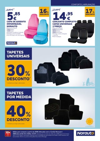 CONFORTO | ARRUMAÇÃO
10x
SEM
JUROS
TAN: 0%
Válido para compras a partir de 200€ efetuadas com o Cartão Norauto+.
TAEG do cartão de crédito: 15,5%. Exemplo para um limite de crédito de 1.500€ pago em 12 meses.
TAN 13,74%. Sujeito a aprovação. A Norauto atua na qualidade de Intermediário de Crédito a título acessório com
exclusividade. Informe-se junto do Oney Bank Sucursal em Portugal.
DESCONTO
17%
17,95 €
14,95
€
CONJUNTO COMPLETO
CAPAS UNIVERSAIS
1ºPREÇO
(Preço por produto)
81621 • Preto/Azul
80930 • Preto
85093 • Vermelho
• Protege contra o desgaste
e manchas.
• Fácil instalação.
6,95 €
5,85
€
CAPA DE ASSENTO
IMPERMEÁVEL
NORAUTO
(Preço por produto)
73561 • Rosa
73560 • Azul
• Excelente resistência à abrasão
• Protege contra humidade
• Fácil de limpar com uma esponja
TAPETES
UNIVERSAIS
TAPETES
POR MEDIDA
DESCONTO*
30%
DESCONTO*
40%
* Limitado aos artigos selecionados.
* Limitado aos artigos selecionados.
DESCONTO
16%
 