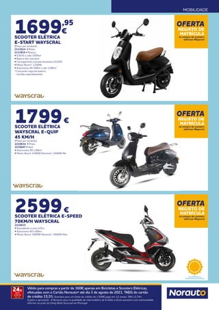 MOBILIDADE
1699,95
€
SCOOTER ELÉTRICA
E-START WAYSCRAL
(Preço por produto)
2133814 • Preto
2133815 • Branco
• 0,50 € a cada 100/km
• Bateria lítio extraível
• Carregamento tomada doméstica (220V)
• Motor Bosch® 1200W
• Autonomia 40-60Km e até 120Km*
*Colocando segunda bateria
- vendida separadamente
1799€
SCOOTER ELÉTRICA
WAYSCRAL E-QUIP
45 KM/H
(Preço por produto)
2210634 • Preto
2210647 • Azul
• Autonomia 40 a 60km
• Motor Bosch 1500W Nominal / 2400W Ma
2599€
SCOOTER ELÉTRICA E-SPEED
70KM/H WAYSCRAL
2210635
• Equivalente a uma 125cc
• Autonomia 40 a 60km
• Motor Bosch 3000W Nominal / 3600W Max
OFERTA
REGISTO DE
MATRÍCULA
na compra de scooters
elétricas Wayscral
OFERTA
REGISTO DE
MATRÍCULA
na compra de scooters
elétricas Wayscral
OFERTA
REGISTO DE
MATRÍCULA
na compra de scooters
elétricas Wayscral
24x
SEM
JUROS
TAN: 0%
Válido para compras a partir de 360€ apenas em Bicicletas e Scooters Elétricas,
efetuadas com o Cartão Norauto+ até dia 3 de agosto de 2021. TAEG do cartão
de crédito 15,5%. Exemplo para um limite de crédito de 1.500€ pago em 12 meses. TAN 13,74%.
Sujeito a aprovação. A Norauto atua na qualidade de intermediário de Crédito a título acessório com exclusividade.
Informe-se junto do Oney Bank Sucursal em Portugal.
 