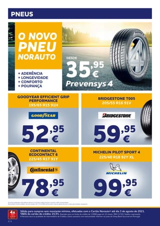 2 | 3
Válido para compras sem montante mínimo, efetuadas com o Cartão Norauto+ até dia 3 de agosto de 2021.
TAEG do cartão de crédito 15,5%. Exemplo para um limite de crédito de 1.500€ pago em 12 meses. TAN 13,74%. Sujeito a aprovação.
A Norauto atua na qualidade de intermediário de Crédito a título acessório com exclusividade. Informe-se junto do Oney Bank Sucursal em Portugal.
4x
SEM
JUROS
TAN: 0%
PNEUS
BRIDGESTONE T005
205/55 R16 91V
CONTINENTAL
ECOCONTACT 6
225/45 R17 91Y
MICHELIN PILOT SPORT 4
225/40 R18 92Y XL
99,95
€
59,95
€
78,95
€
GOODYEAR EFFICIENT GRIP
PERFORMANCE
195/65 R15 91H
52,95
€
Os preços publicados neste folheto referem-se ao preço unitário do pneu e incluem o IVA correspondente.
Estes preços incluem também, tal como obriga o DL n.ª111/2001 de 6 de abril, a taxa de gestão de pneus usados pela entidade competente.
+ ADERÊNCIA
+ LONGEVIDADE
+ CONFORTO
+ POUPANÇA
35,95
€
DESDE
O NOVO
PNEU
NORAUTO
 