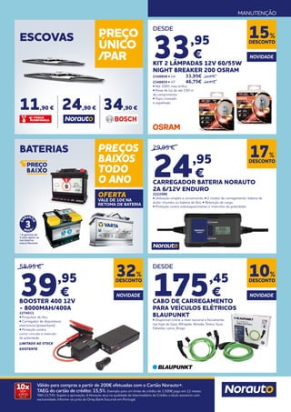 MANUTENÇÃO
10x
SEM
JUROS
TAN: 0%
Válido para compras a partir de 200€ efetuadas com o Cartão Norauto+.
TAEG do cartão de crédito: 15,5%. Exemplo para um limite de crédito de 1.500€ pago em 12 meses.
TAN 13,74%. Sujeito a aprovação. A Norauto atua na qualidade de Intermediário de Crédito a título acessório com
exclusividade. Informe-se junto do Oney Bank Sucursal em Portugal.
ESCOVAS PREÇO
ÚNICO
/PAR
11,90 € 24,90 € 34,90 €
BATERIAS PREÇOS
BAIXOS
TODO
O ANO
OFERTA
VALE DE 10€ NA
RETOMA DE BATERIA
* A garantia de
3 anos aplica-se
nas baterias
marca Norauto
DESDE
33,95
€
KIT 2 LÂMPADAS 12V 60/55W
NIGHT BREAKER 200 OSRAM
2348858 • H4 	 33,95€ 	 39,95€
2348859 • H7 	 46,75€ 	 54,95€
• Até 200% mais brilho.
• Feixe de luz de até 150 m
de comprimento.
• Topo cromado
e espelhado.
DESCONTO
15%
DESDE
175,45
€
CABO DE CARREGAMENTO
PARA VEÍCULOS ELÉTRICOS
BLAUPUNKT
• Disponível online a nível nacional e fisicamente
nas lojas de Gaia, Alfragide, Almada, Sintra, Guia,
Odivelas, Leiria, Braga
DESCONTO
32%
DESCONTO
10%
NOVIDADE NOVIDADE
NOVIDADE
DESCONTO
17%
58,95 €
39,95
€
BOOSTER 400 12V
- 8000MAH/400A
2274031
• Propulsor de lítio.
• Carregador de dispositivos
eletrónicos (powerbank).
• Proteção contra
curto-circuito e inversão
de polaridade.
LIMITADO AO STOCK
EXISTENTE
29,95 €
24,95
€
CARREGADOR BATERIA NORAUTO
2A 6/12V ENDURO
2222086
• Utilização simples e conveniente. • 2 modos de carregamento: bateria de
ácido-chumbo ou bateria de lítio. • Retenção de carga.
• Proteção contra sobreaquecimento e inversões de polaridade.
 