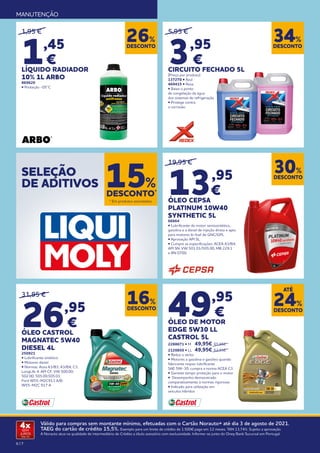 6 | 7
Válido para compras sem montante mínimo, efetuadas com o Cartão Norauto+ até dia 3 de agosto de 2021.
TAEG do cartão de crédito 15,5%. Exemplo para um limite de crédito de 1.500€ pago em 12 meses. TAN 13,74%. Sujeito a aprovação.
A Norauto atua na qualidade de intermediário de Crédito a título acessório com exclusividade. Informe-se junto do Oney Bank Sucursal em Portugal.
4x
SEM
JUROS
TAN: 0%
MANUTENÇÃO
19,95 €
13,95
€
ÓLEO CEPSA
PLATINUM 10W40
SYNTHETIC 5L
66664
• Lubrificante de motor semissintético,
gasolina e a diesel de injeção direta e apto
para motores bi-fuel de GNC/GPL
• Aprovação API SL.
• Cumpre as especificações: ACEA A3/B4,
API SN, VW 501.01/505.00, MB 229.1
e RN 0700.
DESCONTO
30%
DESCONTO
16%
31,95 €
26,95
€
ÓLEO CASTROL
MAGNATEC 5W40
DIESEL 4L
250921
• Lubrificante sintético
• Motores diesel
• Normas: Acea A3/B3; A3/B4; C3;
LongLife 4; API CF; VW 500.00;
502.00; 505.00;505.01;
Ford W55-M2C913 A/B;
W55-M2C 917 A
49,95
€
ÓLEO DE MOTOR
EDGE 5W30 LL
CASTROL 5L
2288671 • M 	 49,95€ 	65,95€
2120850 • LL 	 49,95€ 	62,95€
• Reduz o atrito
• Motores a gasolina e gasóleo quando
fabricante requer lubrificante
SAE 5W-30, cumpra a norma ACEA C3.
• Garante tempo proteção para o motor
• Desempenho demonstrado
comparativamente à normas rigorosas
• Indicado para utilização em
veículos híbridos
DESCONTO
24%
ATÉ
SELEÇÃO
DE ADITIVOS
DESCONTO*
15%
5,95 €
3,95
€
CIRCUITO FECHADO 5L
(Preço por produto)
137270 • Azul
469415 • Rosa
• Baixa o ponto
de congelação da água
dos sistemas de refrigeração
• Protege contra
a corrosão.
1,95 €
1,45
€
LÍQUIDO RADIADOR
10% 1L ARBO
869620
• Proteção -05°C
DESCONTO
34%
DESCONTO
26%
* Em produtos assinalados.
 