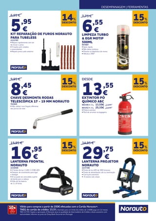 DESEMPANAGEM | FERRAMENTAS
10x
SEM
JUROS
TAN: 0%
Válido para compras a partir de 200€ efetuadas com o Cartão Norauto+.
TAEG do cartão de crédito: 15,5%. Exemplo para um limite de crédito de 1.500€ pago em 12 meses.
TAN 13,74%. Sujeito a aprovação. A Norauto atua na qualidade de Intermediário de Crédito a título acessório com
exclusividade. Informe-se junto do Oney Bank Sucursal em Portugal.
DESCONTO
15%
DESCONTO
15%
DESCONTO
15%
DESCONTO
14%
DESCONTO
15%
7,75 €
6,55
€
LIMPEZA TURBO
& EGR MOTIP
500ML
957687
• Ação rápida
• Não deixa resíduos
• Previne os depósitos de resina
• Válvula a 360º
9,95 €
8,45
€
CHAVE DESMONTA RODAS
TELESCÓPICA 17 - 19 MM NORAUTO
763845
• Não utilizar num ângulo diferente
das porcas da roda
DESDE
13,55
€
EXTINTOR PÓ
QUÍMICO ABC
964390 • 1Kg 	 13,55€ 	 15,95€
803252 • 2Kg 	 25,35€ 	 29,95€
• Prático extintor
• Fácil de arrumar na bagageira
DESCONTO
15%
34,95 €
29,75
€
LANTERNA PROJETOR
NORAUTO
2237396
• Fonte de luz LED de 500 lúmenes
• Fonte de alimentação usb ou iluminação
• Carroçaria alumínio
• 4 ímanes sob a base
6,95 €
5,95
€
KIT REPARAÇÃO DE FUROS NORAUTO
PARA TUBELESS
2131797
• Repara rapidamente sem ter
de trocar o pneu
• 5 bujões pré-colados
e autocolantes
• Repare pneus pelo exterior
19,95 €
16,95
€
LANTERNA FRONTAL
NORAUTO
2230509
• 2 fontes de luz: 1 LED, 1 COB LED
• Detetor de movimento para ligar
e desligar
• A luz pode ser articulada a partir
da banda para a cabeça
• Vida útil da bateria
de 1 a 4 horas
 