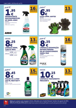 8 | 9
Válido para compras sem montante mínimo, efetuadas com o Cartão Norauto+ até dia 3 de agosto de 2021.
TAEG do cartão de crédito 15,5%. Exemplo para um limite de crédito de 1.500€ pago em 12 meses. TAN 13,74%. Sujeito a aprovação.
A Norauto atua na qualidade de intermediário de Crédito a título acessório com exclusividade. Informe-se junto do Oney Bank Sucursal em Portugal.
4x
SEM
JUROS
TAN: 0%
CAR CARE | DETALHE AUTO
DESCONTO
13%
DESCONTO
13%
DESCONTO
13%
DESCONTO
15%
9,95 €
8,45
€
POLISH P2 1 STEP
250 ML NEXTZETT
37661
• Limpa e protege
• Pode ser usado no polimento de faróis
2,31 €
1,95
€
DESINFETANTE
MULTISUPERFÍCIES
SP 500ML ARBO
2221517
• Desinfetante multisuperfícies
• Sem álcool
• Não seca as superfícies
9,95 €
8,35
€
LIMPEZA E DESINFEÇÃO
ANTIBACTERIANA
DE AR CONDICIONADO
500ML MAX
2258800
• Elimina germes, bactérias e fungos
dos sistemas de AC
• Perfumado
DESCONTO
16%
DESCONTO
16%
7,95 €
6,95
€
LUVA LIMPA JANTES
2271954
• Boa capacidade de limpeza.
• Boa absorção de sujidade.
• Boa maleabilidade.
DESDE
8,25
€
LIMPEZA 500ML
TURTLE WAX
2059128 • Limpeza de vidros ClearVue 	
	8,25€ 9,45€
2059126 • Limpeza de jantes 	
	 9,95€ 11,45€
DESDE
10,15
€
LIMPEZA E TRATAMENTO
MEGUIAR’S
 