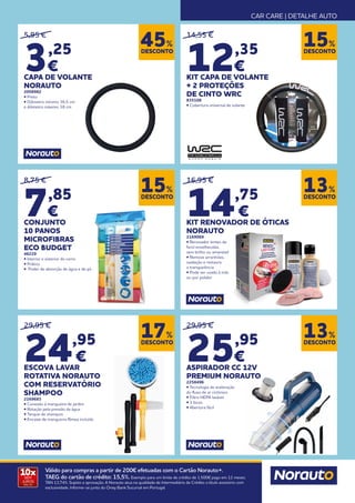 CAR CARE | DETALHE AUTO
10x
SEM
JUROS
TAN: 0%
Válido para compras a partir de 200€ efetuadas com o Cartão Norauto+.
TAEG do cartão de crédito: 15,5%. Exemplo para um limite de crédito de 1.500€ pago em 12 meses.
TAN 13,74%. Sujeito a aprovação. A Norauto atua na qualidade de Intermediário de Crédito a título acessório com
exclusividade. Informe-se junto do Oney Bank Sucursal em Portugal.
DESCONTO
45%
DESCONTO
15%
DESCONTO
13%
DESCONTO
17%
DESCONTO
13%
5,95 €
3,25
€
CAPA DE VOLANTE
NORAUTO
2058982
• Preto
• Diâmetro mínimo 36,5 cm
e diâmetro máximo 38 cm
14,55 €
12,35
€
KIT CAPA DE VOLANTE
+ 2 PROTEÇÕES
DE CINTO WRC
835108
• Cobertura universal de volante
29,95 €
25,95
€
ASPIRADOR CC 12V
PREMIUM NORAUTO
2258496
• Tecnologia de aceleração
do fluxo de ar ciclónico
• Filtro HEPA lavável
• 3 bicos
• Abertura fácil
29,95 €
24,95
€
ESCOVA LAVAR
ROTATIVA NORAUTO
COM RESERVATÓRIO
SHAMPOO
2169683
• Conexão à mangueira de jardim
• Rotação pela pressão da água
• Tanque de shampoo
• Encaixe de mangueira fêmea incluída
16,95 €
14,75
€
KIT RENOVADOR DE ÓTICAS
NORAUTO
2169069
• Renovador lentes de
farol envelhecidas,
sem brilho ou amareladas
• Remove arranhões,
oxidação e restaura
a transparência
• Pode ser usado à mão
ou por polidor
8,75 €
7,85
€
CONJUNTO
10 PANOS
MICROFIBRAS
ECO BUDGET
46229
• Interior e exterior do carro
• Prático
• Poder de absorção de água e de pó
DESCONTO
15%
 