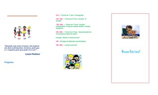 18 h. – Turma do 1º Ano: Coreografia

                                          18h. 15m. – Turma do 2º Ano: Canção “A
                                          pomba”

                                          18h. 30m. – Turma do 3º Ano: Canção
                                          dramatizada “A loja do mestre André” (versão
                                          moderna)

                                          18h. 45m. – Turma do 4º Ano - Apresentação de
                                          uma pequena peça de teatro

                                          Canção “Adeus à nossa escola”

                                          19h.- Entrega de diplomas aos finalistas

                                          19h. 30m. – Lanche-convívio
"Quando vejo uma criança, ela inspira-
me dois sentimentos: ternura, pelo que
é, e respeito pelo que pode vir a ser."
                                                                                          Boas Férias!
                      Louis Pasteur


Programa:
 
