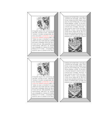 O Espírito Santo lhe convence do
pecado, justiça e juízo. Joáo16/8.
V emos o homem arrependido de
seus pecados aceitando a Jesus
como seu salvador pessoal.João1/12
Todos os que o recebem os que
crêem em seu nome lhes da o direito
de serem chamados filhos de Deus.
O anjo em sua mão esquerda tira a
morte eterna João 8-51, na direita
usa a espada na cabeça do diabo.
Efésios 6-17 Tomai a espada do
espírito que é a palavra de Deus.
V emos um homem feliz com paz e
certeza de salvação. João 16:33
Estas coisas vos tenho falado para
que em mim tenhais paz, no mundo
tereis aflições, confiai, EU já venci
o mundo (Jesus) O Espírito Santo
vive em seu coração testifica a
seu Espírito que é filho de Deus .
Rom8/16. O anjo traz uma bíblia
como única regra de Fé. Na cruz
sente seus pecados perdoados em
Cristo, e também deve carregar sua
própria cruz, confessando a Jesus
O Espírito Santo lhe convence do
pecado, justiça e juízo. Joáo16/8.
V emos o homem arrependido de
seus pecados aceitando a Jesus
como seu salvador pessoal.João1/12
Todos os que o recebem os que
crêem em seu nome lhes da o direito
de serem chamados filhos de Deus.
O anjo em sua mão esquerda tira a
morte eterna João 8-51, na direita
usa a espada na cabeça do diabo.
Efésios 6-17 Tomai a espada do
espírito que é a palavra de Deus.
V emos um homem feliz com paz e
certeza de salvação. João 16:33
Estas coisas vos tenho falado para
que em mim tenhais paz, no mundo
tereis aflições, confiai, EU já venci
o mundo (Jesus) O Espírito Santo
vive em seu coração testifica a
seu Espírito que é filho de Deus.
Rom8/16. O anjo traz uma bíblia
como única regra de Fé. Na cruz
sente seus pecados perdoados em
Cristo, e também deve carregar sua
própria cruz, confessando a Jesus
 