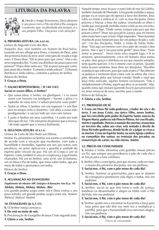 Naquele tempo, Jesus foi para o outro lado do mar da Galiléia,
         LITURGIA DA PALAVRA                                       também chamado de Tiberíades. Uma grande multidão o seguia,
                                                                   porque via os sinais que ele operava a favor dos doentes. Jesus
                                                                   subiu ao monte e sentou-se aí, com os seus discípulos. Estava
               A. Desde o Antigo Testamento, Deus alimenta
                                                                   próxima a Páscoa, a festa dos judeus. Levantando os olhos e
               o seu povo com o Pão da Vida e lhe assegura
                                                                   vendo que uma grande multidão estava vindo ao seu encontro,
               o sustento, que, na plenitude dos tempos, é o
                                                                   Jesus disse a Filipe: “Onde vamos comprar pão para que eles
               seu próprio Filho. Ouçamos com atenção!
                                                                   possam comer?” Disse isso para pô-lo à prova, pois ele mesmo
                                                                   sabia muito bem o que ia fazer. Filipe respondeu: “Nem duzentas
                                                                   moedas de prata bastariam para dar um pedaço de pão a cada
6. PRIMEIRA LEITURA (2Rs 4,42-44)
                                                                   um”. Um dos discípulos, André, o irmão de Simão Pedro,
Leitura do Segundo Livro dos Reis.
                                                                   disse: “Está aqui um menino com cinco pães de cevada e dois
Naqueles dias, veio também um homem de Baal-Salisa,                peixes. Mas o que é isso para tanta gente?” Jesus disse: “Fazei
trazendo em seu alforge para Eliseu, o homem de Deus, pães         sentar as pessoas”. Havia muita relva naquele lugar, e lá se
dos primeiros frutos da terra: eram vinte pães de cevada e trigo   sentaram, aproximadamente, cinco mil homens. Jesus tomou
novo. E Eliseu disse: “Dá ao povo para que coma”. Mas o seu        os pães, deus graças e distribuiu-os aos que estavam sentados,
servo respondeu-lhe: “Como vou distribuir tão pouco para cem       tanto quanto queriam. E fez o mesmo com os peixes. Quando
pessoas?” Eliseu disse outra vez: “Dá ao povo para que coma;       todos ficaram satisfeitos, Jesus disse aos discípulos: “Recolhei
pois assim diz o Senhor: ‘Comerão e ainda sobrará’”. O homem       os pedaços que sobraram, para que nada se perca!” Recolheram
distribuiu e ainda sobrou, conforme a palavra do Senhor.           os pedaços e encheram doze cestos com as sobras dos cinco
Palavra do Senhor.                                                 pães, deixadas pelos que haviam comido. Vendo o sinal que
T. Graças a Deus.                                                  Jesus tinha realizado, aqueles homens exclamavam: “Este é
                                                                   verdadeiramente o Profeta, aquele que deve vir ao mundo”. Mas,
7. SALMO RESPONSORIAL / SI 144 (145)                               quando notou que estavam querendo levá-lo para proclamá-lo
Saciai os vossos filhos, ó Senhor!                                 rei, Jesus retirou-se de novo, sozinho, para o monte.
• Que vossas obras, ó Senhor, vos glorifiquem, / e os vossos       Palavra da Salvação.
   santos com louvores vos bendigam! / Narrem a glória e o         T. Glória a vós, Senhor.
   esplendor do vosso reino / e saibam proclamar vosso poder!
• Todos os olhos, ó Senhor, em vós esperam / e vós lhes            11. PROFISSÃO DE FÉ
   dais no tempo certo o alimento; / vós abris a vossa mão         T. Creio em Deus Pai todo-poderoso, criador do céu e da
   prodigamente / e saciais todo ser vivo com fartura.             terra. E em Jesus Cristo, seu único Filho, nosso Senhor,
                                                                   que foi concebido pelo poder do Espírito Santo; nasceu da
• É justo o Senhor em seus caminhos, / é santo em toda
                                                                   Virgem Maria; padeceu sob Pôncio Pilatos, foi crucificado,
   obra que ele faz. / Ele está perto da pessoa que o invoca,
                                                                   morto e sepultado. Desceu à mansão dos mortos; ressuscitou
   / de todo aquele que o invoca lealmente.
                                                                   ao terceiro dia, subiu aos céus; está sentado à direita de
8. SEGUNDA LEITURA (Ef 4,1-6)                                      Deus Pai todo-poderoso, donde há de vir a julgar os vivos e
Leitura da Carta de São Paulo aos Efésios.                         os mortos. Creio no Espírito Santo; na santa Igreja católica;
Irmãos: Eu, prisioneiro no Senhor, vos exorto a caminhardes        na comunhão dos santos; na remissão dos pecados; na
de acordo com a vocação que recebestes: com toda a                 ressurreição da carne; na vida eterna. Amém.
humildade e mansidão, suportai-vos uns aos outros com              12. PRECES DA COMUNIDADE
paciência, no amor. Aplicai-vos a guardar a unidade do
                                                                   S. Irmãos e irmãs, elevemos com gratidão nossas preces
espírito pelo vínculo da paz. Há um só Corpo e um só
                                                                   ao Pai, que sempre nos providencia o pão de cada dia e
Espírito, como também é uma só a esperança à qual fostes
                                                                   as forças para a luta cotidiana.
chamados. Há um só Senhor, uma só fé, um só batismo,
um só Deus e Pai de todos, que reina sobre todos, age por          L. Senhor, olhai a vossa Igreja, para que assuma, cada vez mais,
meio de todos e permanece em todos.                                    a missão dos primeiros discípulos, nós vos pedimos:
Palavra do Senhor.                                                 T. Saciai-nos, ó Pai, com o pão nosso de cada dia!
T. Graças a Deus.                                                  L. Senhor, iluminai os governantes, para que se afastem
                                                                      da corrupção e promovam vida digna a todos, nós vos
9. ACLAMAÇÃO AO EVANGELHO                                             pedimos:
[Suplemento do Hinário ABC Litúrgico-Aclamações Ano B, p. 19]      T. Saciai-nos, ó Pai, com o pão nosso de cada dia!
Aleluia, Aleluia, Aleluia, Aleluia. (Bis)                          L. Senhor, saciai os que têm fome e sede de justiça,
Um grande profeta surgiu entre nós e Deus visitou o seu            fortalecei os desanimados e alegrai os tristes com o Pão
povo sofrido; um grande profeta surgiu entre nós. Amém!            da Vida, nós vos pedimos:
Aleluia! Aleluia! Amém!                                            T. Saciai-nos, ó Pai, com o pão nosso de cada dia!
10. EVANGELHO (Jo 6,1-15)                                          L. Senhor, ajudai-nos a encontrar na Eucaristia a força para
S. O Senhor esteja convosco.                                          lutar pelos que não têm voz nem vez e multiplicai a
                                                                      partilha, para que a humanidade viva com mais alegria,
T. Ele está no meio de nós.
                                                                      nós vos pedimos:
S. Proclamação do Evangelho de Jesus Cristo segundo João.          T. Saciai-nos, ó Pai, com o pão nosso de cada dia!
T. Glória a vós, Senhor.                                                               (Preces da comunidade)
 