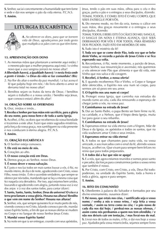 S. Senhor, saciai concretamente a humanidade que tem fome            Jesus, tendo o pão em suas mãos, olhou para o céu e deu
e sede e dai-nos sempre o pão da vida eterna. P.C.N.S.               graças, partiu o pão e o entregou a seus discípulos, dizendo:
T. Amém.                                                             TOMAI, TODOS, E COMEI: ISTO É O MEU CORPO, QUE
                                                                     SERÁ ENTREGUE POR VÓS.
                                                                     S. Do mesmo modo, no fim da ceia, tomou o cálice em
        LITURGIA EUCARÍSTICA                                         suas mãos, deu graças novamente e o entregou a seus
                                                                     discípulos, dizendo:
                                                                     TOMAI, TODOS, E BEBEI: ESTE É O CÁLICE DO MEU SANGUE,
               A. Ao oferecer os dons, para que se tornem            O SANGUE DA NOVA E ETERNA ALIANÇA, QUE SERÁ
               vida de Deus, agradeçamos por todo gesto              DERRAMADO POR VÓS E POR TODOS, PARA REMISSÃO
               que multiplica os pães com os que têm fome.           DOS PECADOS. FAZEI ISTO EM MEMÓRIA DE MIM.
                                                                     S. Tudo isto é mistério da fé!
                                                                     T. Toda vez que se come deste Pão, toda vez que se bebe
13. APRESENTAÇÃO DOS DONS                                            deste Vinho, se recorda a paixão de Jesus Cristo e se fica
                                                                     esperando sua volta.
1. As mesmas mãos que plantaram a semente aqui estão; /              S. Recordamos, ó Pai, neste momento, a paixão de Jesus,
   o mesmo pão que a mulher preparou aqui está; / o vinho            nosso Senhor, sua ressurreição e ascensão; nós queremos
   novo que a uva sangrou jorrará no nosso altar!                    a vós oferecer este Pão que alimenta e que dá vida, este
A liberdade haverá, a igualdade haverá / e nesta festa onde          Vinho que nos salva e dá coragem.
a gente é irmão / o Deus da vida se faz comunhão! (Bis)
                                                                     T. Recebei, ó Senhor, a nossa oferta!
2. Na flor do altar o sonho da paz mundial; / a luz acesa é          S. E quando recebermos Pão e Vinho, o Corpo e Sangue
   fé que palpita hoje em nós; / do livro aberto o amor se           dele oferecidos, o Espírito nos una num só corpo, para
   derrama total no nosso altar!                                     sermos um só povo em seu amor.
3. Benditos sejam os frutos da terra de Deus; / benditos             T. O Espírito nos una num só corpo!
   sejam o trabalho e a nossa união; / bendito seja Jesus,           S. Protegei vossa Igreja, que caminha nas estradas do
   que conosco estará além do altar!                                 mundo rumo ao céu, cada dia renovando a esperança de
14. ORAÇÃO SOBRE AS OFERENDAS                                        chegar junto a vós, na vossa paz.
S. Orai, irmãos e irmãs...                                           T. Caminhamos na estrada de Jesus!
T. Receba o Senhor por tuas mãos este sacrifício, para a glória      S. Dai ao Santo Padre, o papa Bento ser bem firme na fé,
do seu nome, para nosso bem e de toda a santa Igreja.                na caridade, e a Nelson, que é bispo desta Igreja, muita
                                                                     luz para guiar o seu rebanho.
S. Acolhei, ó Pai, os dons que recebemos da vossa bondade
e trazemos a este altar. Fazei que estes sagrados mistérios,         T. Caminhamos na estrada de Jesus!
pela força da vossa graça, nos santifiquem na vida presente          S. Esperamos entrar na vida eterna com a Virgem, Mãe de
e nos conduzam à eterna alegria. P.C.N.S.                            Deus e da Igreja, os apóstolos e todos os santos, que na
T. Amém.                                                             vida souberam amar Cristo e seus irmãos.
                                                                     T. Esperamos entrar na vida eterna!
15. ORAÇÃO EUCARÍSTICA V                                             S. A todos os que chamastes para outra vida, na vossa
S. O Senhor esteja convosco.                                         amizade, e aos marcados com o sinal da fé, abrindo vossos
T. Ele está no meio de nós.                                          braços, acolhei-os. Que vivam para sempre bem felizes no
S. Corações ao alto.                                                 reino que para todos preparastes.
T. O nosso coração está em Deus.                                     T. A todos dai a luz que não se apaga!
S. Demos graças ao Senhor, nosso Deus.                               S. E a nós, que agora estamos reunidos e somos povo santo
T. É nosso dever e nossa salvação.                                   e pecador, dai forças para construirmos juntos o vosso reino
                                                                     que também é nosso.
S. É justo e nos faz todos ser mais santos louvar a vós, ó Pai, no
mundo inteiro, de dia e de noite, agradecendo com Cristo, vosso      S. Por Cristo, com Cristo, em Cristo, a vós, Deus Pai todo-
Filho, nosso irmão. É ele o sacerdote verdadeiro, que sempre se      poderoso, na unidade do Espírito Santo, toda a honra e
oferece por nós todos, mandando que se faça a mesma coisa que        toda a glória, agora e para sempre.
fez naquela ceia derradeira. Por isso, aqui estamos bem unidos,      T. Amém.
louvando e agradecendo com alegria, juntando nossa voz à voz
                                                                     16. RITO DA COMUNHÃO
dos anjos e à voz dos santos todos, para cantar (dizer):
                                                                     S. Obedientes à palavra do Salvador e formados por seu
T. Santo, Santo, Santo, Senhor, Deus do universo! O céu e a
                                                                     divino ensinamento, ousamos dizer:
terra proclamam a vossa glória. Hosana nas alturas! Bendito
o que vem em nome do Senhor! Hosana nas alturas!                     T. Pai nosso, que estais nos céus, / santificado seja o vosso
                                                                     nome; / venha a nós o vosso reino, / seja feita a vossa
S. Senhor, vós, que sempre quisestes ficar muito perto de nós,
                                                                     vontade, / assim na terra como no céu; / o pão nosso de
vivendo conosco no Cristo, falando conosco por ele, mandai
                                                                     cada dia nos dai hoje; / perdoai-nos as nossas ofensas, /
vosso Espírito Santo, a fim de que as nossas ofertas se mudem
                                                                     assim como nós perdoamos a quem nos tem ofendido; / e
no Corpo e no Sangue de nosso Senhor Jesus Cristo.
                                                                     não nos deixeis cair em tentação, / mas livrai-nos do mal.
T. Mandai vosso Espírito Santo!
                                                                     S. Livrai-nos de todos os males, ó Pai, e dai-nos hoje a vossa
S. Na noite em que ia ser entregue, ceando com seus apóstolos,       paz. Ajudados pela vossa misericórdia, sejamos sempre livres
 