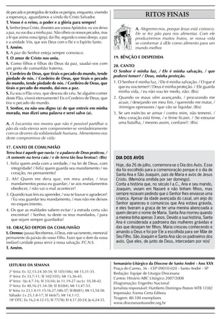 do pecado e protegidos de todos os perigos, enquanto, vivendo
a esperança, aguardamos a vinda do Cristo Salvador.                                      RITOS FINAIS
T. Vosso é o reino, o poder e a glória para sempre!
S. Senhor Jesus Cristo, dissestes aos vossos Apóstolos: eu vos deixo               A. Alegremo-nos, porque Jesus está conosco.
a paz, eu vos dou a minha paz. Não olheis os nossos pecados, mas                   Ele se fez pão para nos alimentar. Com ele
a fé que anima vossa Igreja; dai-lhe, segundo o vosso desejo, a paz                produziremos muitos frutos, se nossa vida
e a unidade. Vós, que sois Deus com o Pai e o Espírito Santo.                      se conformar à dEle como alimento para um
T. Amém.                                                                           mundo melhor.
S. A paz do Senhor esteja sempre convosco.
T. O amor de Cristo nos uniu.                                          19. BÊNÇÃO E DESPEDIDA
S. Como filhos e filhas do Deus da paz, saudai-vos com
                                                                       20. CANTO
um gesto de comunhão fraterna.
                                                                       O Senhor é minha luz, / Ele é minha salvação, / que
T. Cordeiro de Deus, que tirais o pecado do mundo, tende
                                                                       poderei temer? / Deus, minha proteção.
piedade de nós. / Cordeiro de Deus, que tirais o pecado
do mundo, tende piedade de nós. / Cordeiro de Deus, que                1. O Senhor é minha luz, / Ele é minha salvação. / O que é
tirais o pecado do mundo, dai-nos a paz.                                  que eu vou temer? / Deus é minha proteção. / :Ele guarda
S. Eu sou o Pão vivo, que desceu do céu. Se alguém comer                  minha vida, / eu não vou ter medo, não: (Bis)
deste Pão, viverá eternamente! Eis o Cordeiro de Deus, que             2. Quando os maus vêm avançando, / procurando me
tira o pecado do mundo.                                                   acuar, / desejando ver meu fim, / querendo me matar, /
T. Senhor, eu não sou digno (a) de que entreis em minha                   :Inimigos opressores / que vão se liquidar. (Bis)
morada, mas dizei uma palavra e serei salvo (a).                       3. Se um exército se armar / contra mim, não temerei. /
                                                                          Meu coração está firme, / e firme ficarei. / :Se estourar
A. A Eucaristia nos mostra que não é possível partilhar o                 uma batalha, / mesmo assim, confiarei!: (Bis)
pão da vida eterna sem comprometer-se verdadeiramente
com os deveres da solidariedade humana. Alimentemo-nos
deste compromisso de vida:

17. CANTO DE COMUNHÃO
Terra boa é aquele que ouviu / e a palavra de Deus praticou. /
:A semente na terra caiu / e de terra tão boa brotou!: (Bis)            DIA DOS AVÓS
1. Feliz quem anda com a verdade, / na lei de Deus, com                 Hoje, dia 26 de julho, comemora-se o Dia dos Avós. Esse
   integridade! / Feliz quem guarda seu mandamento / no                 dia foi escolhido para a comemoração porque é o dia de
   coração, no pensamento!                                              Santa Ana e São Joaquim, pais de Maria e avós de Jesus
2. Ah! Quem me dera que, em meu andar, / teus                           Cristo. (Memória omitida por ser domingo).
   mandamentos possa eu guardar; / se aos mandamentos                   Conta a história que, no século I a.C., Ana e seu marido,
   obedecer, / não vai o mal acontecer!                                 Joaquim, viviam em Nazaré e não tinham filhos, mas
3. Quando tuas leis eu aprender, / vou te louvar e agradecer!           sempre rezavam pedindo que o Senhor lhes enviasse uma
   / Eu vou guardar teu mandamento, / mas não me deixes                 criança. Apesar da idade avançada do casal, um anjo do
   no esquecimento.                                                     Senhor apareceu e comunicou que Ana estava grávida,
4. Os que as maldades sabem evitar / a estrada certa vão                e eles tiveram a graça de ter uma menina abençoada a
   encontrar! / Senhor, tu deste os teus mandados, / para               quem deram o nome de Maria. Santa Ana morreu quando
   que sejam sempre guardados!                                          a menina tinha apenas 3 anos. Devido a sua história, Santa
                                                                        Ana é considerada a padroeira das mulheres grávidas e
18. ORAÇÃO DEPOIS DA COMUNHÃO                                           das que desejam ter filhos. Maria cresceu conhecendo e
S. Oremos: (pausa) Recebemos, ó Deus, este sacramento, memorial         amando a Deus e foi por Ele a escolhida para ser Mãe de
permanente da paixão do vosso Filho. Fazei que o dom da vossa           Seu Filho. São Joaquim e Santa Ana são os padroeiros dos
inefável caridade possa servir à nossa salvação. P.C.N.S.               avós. Que eles, de junto de Deus, intercedam por nós!
T. Amém.



 LEITURAS DA SEMANA                                                    Semanário Litúrgico da Diocese de Santo André - Ano XXX
                                                                       Praça do Carmo, 36 - CEP 09010-020 - Santo André - SP
 2ª feira: Ex 32,15-24.30-34; Sl 105(106); Mt 13,31-35.                Redação: Equipe de Liturgia Diocesana
 3ª feira: Ex 33,7-11; Sl 102(103); Mt 13,36-43.
                                                                       Cantos: Hinário ABC Litúrgico 2007/2008
 4ª feira: 1Jo 4,7-16; Sl 33(34); Jo 11,19-27 ou Lc 10,38-42.
                                                                       Diagramação: Engenho Nacional
 5ª feira: Ex 40,16-21.34-38; Sl 83(84); Mt 13,47-53.
                                                                       Jornalista responsável: Humberto Domingos Pastore MTB 13382
 6ª feira: Lv 23,1.4-11.15-16.27.34b-37; Sl 80(81); Mt 13,54-58.
                                                                       Impressão: Forma Certa Editora
 Sábado: Lv 25,1.8-17; Sl 66(67); Mt 14,1-12.
                                                                       Tiragem: 80.100 exemplares
 18º DTC: Ex 16,2-4.12-15; Sl 77(78); Ef 4,17.20-24; Jo 6,24-35.
                                                                       www.diocesesantoandre.org.br
 