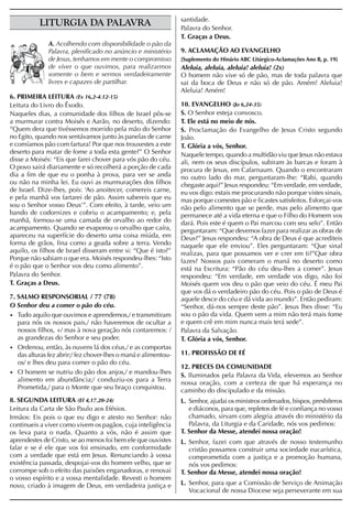 santidade.
           LITURGIA DA PALAVRA                                   Palavra do Senhor.
                                                                 T. Graças a Deus.
              A. Acolhendo com disponibilidade o pão da
              Palavra, plenificado no anúncio e ministério       9. ACLAMAÇÃO AO EVANGELHO
              de Jesus, tenhamos em mente o compromisso          [Suplemento do Hinário ABC Litúrgico-Aclamações Ano B, p. 19]
              de viver o que ouvimos, para realizarmos           Aleluia, aleluia, aleluia! aleluia! (2x)
              somente o bem e sermos verdadeiramente             O homem não vive só de pão, mas de toda palavra que
              livres e capazes de partilhar.                     sai da boca de Deus e não só de pão. Amém! Aleluia!
                                                                 Aleluia! Amém!
6. PRIMEIRA LEITURA (Ex 16,2-4.12-15)
Leitura do Livro do Êxodo.                                       10. EVANGELHO (Jo 6,24-35)
Naqueles dias, a comunidade dos filhos de Israel pôs-se          S. O Senhor esteja convosco.
a murmurar contra Moisés e Aarão, no deserto, dizendo:           T. Ele está no meio de nós.
“Quem dera que tivéssemos morrido pela mão do Senhor             S. Proclamação do Evangelho de Jesus Cristo segundo
no Egito, quando nos sentávamos junto às panelas de carne        João.
e comíamos pão com fartura! Por que nos trouxestes a este        T. Glória a vós, Senhor.
deserto para matar de fome a toda esta gente?” O Senhor          Naquele tempo, quando a multidão viu que Jesus não estava
disse a Moisés: “Eis que farei chover para vós pão do céu.       ali, nem os seus discípulos, subiram às barcas e foram à
O povo sairá diariamente e só recolherá a porção de cada         procura de Jesus, em Cafarnaum. Quando o encontraram
dia a fim de que eu o ponha à prova, para ver se anda            no outro lado do mar, perguntaram-lhe: “Rabi, quando
ou não na minha lei. Eu ouvi as murmurações dos filhos           chegaste aqui?” Jesus respondeu: “Em verdade, em verdade,
de Israel. Dize-lhes, pois: ‘Ao anoitecer, comereis carne,       eu vos digo: estais me procurando não porque vistes sinais,
e pela manhã vos fartarei de pão. Assim sabereis que eu          mas porque comestes pão e ficastes satisfeitos. Esforçai-vos
sou o Senhor vosso Deus’”. Com efeito, à tarde, veio um          não pelo alimento que se perde, mas pelo alimento que
bando de codornizes e cobriu o acampamento; e, pela              permanece até a vida eterna e que o Filho do Homem vos
manhã, formou-se uma camada de orvalho ao redor do               dará. Pois este é quem o Pai marcou com seu selo”. Então
acampamento. Quando se evaporou o orvalho que caíra,             perguntaram: “Que devemos fazer para realizar as obras de
apareceu na superfície do deserto uma coisa miúda, em            Deus?” Jesus respondeu: “A obra de Deus é que acrediteis
forma de grãos, fina como a geada sobre a terra. Vendo           naquele que ele enviou”. Eles perguntaram: “Que sinal
aquilo, os filhos de Israel disseram entre si: “Que é isto?”     realizas, para que possamos ver e crer em ti?”Que obra
Porque não sabiam o que era. Moisés respondeu-lhes: “Isto        fazes? Nossos pais comeram o maná no deserto como
é o pão que o Senhor vos deu como alimento”.                     está na Escritura: “Pão do céu deu-lhes a comer”. Jesus
Palavra do Senhor.                                               respondeu: “Em verdade, em verdade vos digo, não foi
T. Graças a Deus.                                                Moisés quem vos deu o pão que veio do céu. É meu Pai
                                                                 que vos dá o verdadeiro pão do céu. Pois o pão de Deus é
7. SALMO RESPONSORIAL / 77 (78)                                  aquele desce do céu e dá vida ao mundo”. Então pediram:
O Senhor deu a comer o pão do céu.                               “Senhor, dá-nos sempre deste pão”. Jesus lhes disse: “Eu
• Tudo aquilo que ouvimos e aprendemos,/ e transmitiram          sou o pão da vida. Quem vem a mim não terá mais fome
   para nós os nossos pais,/ não haveremos de ocultar a          e quem crê em mim nunca mais terá sede”.
   nossos filhos, +/ mas à nova geração nós contaremos: /        Palavra da Salvação.
   as grandezas do Senhor e seu poder.                           T. Glória a vós, Senhor.
• Ordenou, então, às nuvens lá dos céus,/ e as comportas
   das alturas fez abrir;/ fez chover-lhes o maná e alimentou-   11. PROFISSÃO DE FÉ
   os/ e lhes deu para comer o pão do céu.
                                                                 12. PRECES DA COMUNIDADE
• O homem se nutriu do pão dos anjos,/ e mandou-lhes
                                                                 S. Iluminados pela Palavra da Vida, elevemos ao Senhor
   alimento em abundância;/ conduziu-os para a Terra             nossa oração, com a certeza de que há esperança no
   Prometida,/ para o Monte que seu braço conquistou.            caminho do discipulado e da missão.
8. SEGUNDA LEITURA (Ef 4,17.20-24)                               L. Senhor, ajudai os ministros ordenados, bispos, presbíteros
Leitura da Carta de São Paulo aos Efésios.                          e diáconos, para que, repletos de fé e confiança no vosso
Irmãos: Eis pois o que eu digo e atesto no Senhor: não              chamado, sirvam com alegria através do ministério da
continueis a viver como vivem os pagãos, cuja inteligência          Palavra, da Liturgia e da Caridade, nós vos pedimos:
os leva para o nada. Quanto a vós, não é assim que               T. Senhor da Messe, atendei nossa oração!
aprendestes de Cristo, se ao menos foi bem ele que ouvistes      L. Senhor, fazei com que através de nosso testemunho
falar e se é ele que vos foi ensinado, em conformidade              cristão possamos construir uma sociedade eucarística,
com a verdade que está em Jesus. Renunciando à vossa                comprometida com a justiça e a promoção humana,
existência passada, despojai-vos do homem velho, que se             nós vos pedimos:
corrompe sob o efeito das paixões enganadoras, e renovai         T. Senhor da Messe, atendei nossa oração!
o vosso espírito e a vossa mentalidade. Revesti o homem
novo, criado à imagem de Deus, em verdadeira justiça e           L. Senhor, para que a Comissão de Serviço de Animação
                                                                    Vocacional de nossa Diocese seja perseverante em sua
 