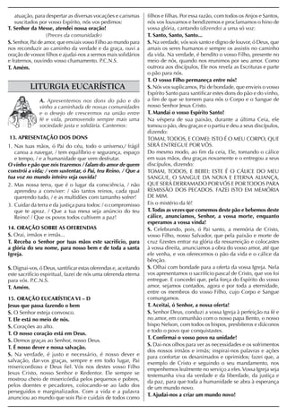 atuação, para despertar as diversas vocações e carismas      filhos e filhas. Por essa razão, com todos os Anjos e Santos,
    suscitados por vosso Espírito, nós vos pedimos:              nós vos louvamos e bendizemos e proclamamos o hino de
T. Senhor da Messe, atendei nossa oração!                        vossa glória, cantando (dizendo) a uma só voz:
                   (Preces da comunidade)                        T. Santo, Santo, Santo...
S. Senhor, Pai de amor, que enviais vosso Filho ao mundo para    S. Na verdade, vós sois santo e digno de louvor, ó Deus, que
nos reconduzir ao caminho da verdade e da graça, ouvi a          amais os seres humanos e sempre os assistis no caminho
oração de vossos filhos e ajudai-nos a sermos mais solidários    da vida. Na verdade, é bendito o vosso Filho, presente no
e fraternos, ouvindo vosso chamamento. P.C.N.S.                  meio de nós, quando nos reunimos por seu amor. Como
T. Amém.                                                         outrora aos discípulos, Ele nos revela as Escrituras e parte
                                                                 o pão para nós.
                                                                 T. O vosso Filho permaneça entre nós!
          LITURGIA EUCARÍSTICA                                   S. Nós vos suplicamos, Pai de bondade, que envieis o vosso
                                                                 Espírito Santo para santificar estes dons do pão e do vinho,
              A. Apresentemos nos dons do pão e do               a fim de que se tornem para nós o Corpo e o Sangue de
              vinho a caminhada de nossas comunidades            nosso Senhor Jesus Cristo.
              e o desejo de crescermos na união entre            T. Mandai o vosso Espírito Santo!
              fé e vida, promovendo sempre mais uma              Na véspera de sua paixão, durante a última Ceia, ele
              sociedade justa e solidária. Cantemos:             tomou o pão, deu graças e o partiu e deu a seus discípulos,
                                                                 dizendo:
13. APRESENTAÇÃO DOS DONS                                        TOMAI, TODOS, E COMEI: ISTO É O MEU CORPO, QUE
1. Nas tuas mãos, ó Pai do céu, todo o universo,/ frágil         SERÁ ENTREGUE POR VÓS.
   canoa a navegar, / tem equilíbrio e segurança, espaço         Do mesmo modo, ao fim da ceia, Ele, tomando o cálice
   e tempo, / e a humanidade que vem desfrutar.                  em suas mãos, deu graças novamente e o entregou a seus
O vinho e pão que nós trazemos / falam do amor de quem           discípulos, dizendo:
constrói a vida; / vem sustentar, ó Pai, teu Reino. / Que a      TOMAI, TODOS, E BEBEI: ESTE É O CÁLICE DO MEU
tua voz no mundo inteiro seja ouvida!                            SANGUE, O SANGUE DA NOVA E ETERNA ALIANÇA,
2. Mas nossa terra, que é o lugar da consciência, / não          QUE SERÁ DERRAMADO POR VÓS E POR TODOS PARA
   aprendeu a conviver: / são tantos reinos, cada qual           REMISSÃO DOS PECADOS. FAZEI ISTO EM MEMÓRIA
   querendo tudo, / e as multidões com tamanho sofrer!           DE MIM.
3. Cuidar da terra e da justiça para todos: / o compromisso      Eis o mistério da fé!
   que te apraz. / Que a tua mesa seja anúncio do teu            T. Todas as vezes que comemos deste pão e bebemos deste
   Reino! / Que os povos todos cultivem a paz!                   cálice, anunciamos, Senhor, a vossa morte, enquanto
                                                                 esperamos a vossa vinda!
14. ORAÇÃO SOBRE AS OFERENDAS                                    S. Celebrando, pois, ó Pai santo, a memória de Cristo,
S. Orai, irmãos e irmãs...                                       vosso Filho, nosso Salvador, que pela paixão e morte de
T. Receba o Senhor por tuas mãos este sacrifício, para           cruz fizestes entrar na glória da ressurreição e colocastes
a glória do seu nome, para nosso bem e de toda a santa           à vossa direita, anunciamos a obra do vosso amor, até que
Igreja.                                                          ele venha, e vos oferecemos o pão da vida e o cálice da
                                                                 bênção.
S. Dignai-vos, ó Deus, santificar estas oferendas e, aceitando   S. Olhai com bondade para a oferta da vossa Igreja. Nela
este sacrifício espiritual, fazei de nós uma oferenda eterna     vos apresentamos o sacrifício pascal de Cristo, que vos foi
para vós. P.C.N.S.                                               entregue. E concedei que, pela força do Espírito do vosso
T. Amém.                                                         amor, sejamos contados, agora e por toda a eternidade,
                                                                 entre os membros do vosso Filho, cujo Corpo e Sangue
15. ORAÇÃO EUCARÍSTICA VI – D                                    comungamos.
Jesus que passa fazendo o bem                                    T. Aceitai, ó Senhor, a nossa oferta!
S. O Senhor esteja convosco.                                     S. Senhor Deus, conduzi a vossa Igreja à perfeição na fé e
T. Ele está no meio de nós.                                      no amor, em comunhão com o nosso papa Bento, o nosso
S. Corações ao alto.                                             bispo Nelson, com todos os bispos, presbíteros e diáconos
                                                                 e todo o povo que conquistastes.
T. O nosso coração está em Deus.
                                                                 T. Confirmai o vosso povo na unidade!
S. Demos graças ao Senhor, nosso Deus.
                                                                 S. Dai-nos olhos para ver as necessidades e os sofrimentos
T. É nosso dever e nossa salvação.
                                                                 dos nossos irmãos e irmãs; inspirai-nos palavras e ações
S. Na verdade, é justo e necessário, é nosso dever e             para confortar os desanimados e oprimidos; fazei que, a
salvação, dar-vos graças, sempre e em todo lugar, Pai            exemplo de Cristo e seguindo o seu mandamento, nos
misericordioso e Deus fiel. Vós nos destes vosso Filho           empenhemos lealmente no serviço a eles. Vossa Igreja seja
Jesus Cristo, nosso Senhor e Redentor. Ele sempre se             testemunha viva da verdade e da liberdade, da justiça e
mostrou cheio de misericórdia pelos pequenos e pobres,           da paz, para que toda a humanidade se abra à esperança
pelos doentes e pecadores, colocando-se ao lado dos              de um mundo novo.
perseguidos e marginalizados. Com a vida e a palavra
                                                                 T. Ajudai-nos a criar um mundo novo!
anunciou ao mundo que sois Pai e cuidais de todos como
 