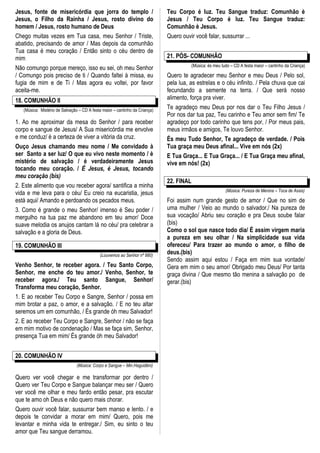 Jesus, fonte de misericórdia que jorra do templo /                           Teu Corpo é luz. Teu Sangue traduz: Comunhão è
Jesus, o Filho da Rainha / Jesus, rosto divino do                            Jesus / Teu Corpo é luz. Teu Sangue traduz:
homem / Jesus, rosto humano de Deus                                          Comunhão è Jesus.
Chego muitas vezes em Tua casa, meu Senhor / Triste,                         Quero ouvir você falar, sussurrar ...
abatido, precisando de amor / Mas depois da comunhão
Tua casa é meu coração / Então sinto o céu dentro de
mim                                                                          21. PÓS- COMUNHÃO
                                                                                       (Música: ès meu tudo – CD A festa maior – cantinho da Criança)
Não comungo porque mereço, isso eu sei, oh meu Senhor
/ Comungo pois preciso de ti / Quando faltei à missa, eu                     Quero te agradecer meu Senhor e meu Deus / Pelo sol,
fugia de mim e de Ti / Mas agora eu voltei, por favor                        pela lua, as estrelas e o céu infinito. / Pela chuva que cai
aceita-me.                                                                   fecundando a semente na terra. / Que será nosso
18. COMUNHÃO II                                                              alimento, força pra viver.
   (Música: Mistério de Salvação – CD A festa maior – cantinho da Criança)
                                                                             Te agradeço meu Deus por nos dar o Teu Filho Jesus /
                                                                             Por nos dar tua paz, Teu carinho e Teu amor sem fim/ Te
1. Ao me aproximar da mesa do Senhor / para receber                          agradeço por todo carinho que tens por, / Por meus pais,
corpo e sangue de Jesus/ A Sua misericórdia me envolve                       meus irmãos e amigos, Te louvo Senhor.
e me conduz/ è a certeza de viver a vitória da cruz.                         És meu Tudo Senhor, Te agradeço de verdade. / Pois
Ouço Jesus chamando meu nome / Me convidado à                                Tua graça meu Deus afinal... Vive em nós (2x)
ser Santo a ser luz/ O que eu vivo neste momento / è                         E Tua Graça... E Tua Graça... / E Tua Graça meu afinal,
mistério de salvação / é verdadeiramente Jesus                               vive em nós! (2x)
tocando meu coração. / É Jesus, é Jesus, tocando
meu coração (bis)
                                                                             22. FINAL
2. Este alimento que vou receber agora/ santifica a minha
                                                                                                         (Música: Pureza de Menina – Toca de Assis)
vida e me leva para o céu/ Eu creio na eucaristia, jesus
está aqui/ Amando e perdoando os pecados meus.                               Foi assim num grande gesto de amor / Que no sim de
3. Como é grande o meu Senhor/ imenso é Seu poder /                          uma mulher / Veio ao mundo o salvador./ Na pureza de
mergulho na tua paz me abandono em teu amor/ Doce                            sua vocação/ Abriu seu coração e pra Deus soube falar
suave melodia os anujos cantam lá no céu/ pra celebrar a                     (bis)
salvação e a gloria de Deus.                                                 Como o sol que nasce todo dia/ É assim virgem maria
                                                                             a pureza em seu olhar / Na simplicidade sua vida
19. COMUNHÃO III                                                             ofereceu/ Para trazer ao mundo o amor, o filho de
                                            (Louvemos ao Senhor nº 880)
                                                                             deus.(bis)
                                                                             Sendo assim aqui estou / Faça em mim sua vontade/
Venho Senhor, te receber agora. / Teu Santo Corpo,                           Gera em mim o seu amor/ Obrigado meu Deus/ Por tanta
Senhor, me enche do teu amor./ Venho, Senhor, te                             graça divina / Que mesmo tão menina a salvação po de
receber agora./ Teu santo Sangue, Senhor/                                    gerar.(bis)
Transforma meu coração, Senhor.
1. E ao receber Teu Corpo e Sangre, Senhor / possa em
mim brotar a paz, o amor, e a salvação. / E no teu altar
seremos um em comunhão, / És grande óh meu Salvador!
2. E ao receber Teu Corpo e Sangre, Senhor / não se faça
em mim motivo de condenação / Mas se faça sim, Senhor,
presença Tua em mim/ És grande óh meu Salvador!


20. COMUNHÃO IV
                                (Música: Corpo e Sangue – Min.Haguidéni)

Quero ver você chegar e me transformar por dentro /
Quero ver Teu Corpo e Sangue balançar meu ser / Quero
ver você me olhar e meu fardo então pesar, pra escutar
que te amo oh Deus e não quero mais chorar.
Quero ouvir você falar, sussurrar bem manso e lento. / e
depois te convidar a morar em mim/ Quero, pois me
levantar e minha vida te entregar./ Sim, eu sinto o teu
amor que Teu sangue derramou.
 