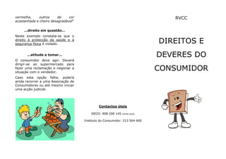 vermelha,     outros    de     cor                                             RVCC
acastanhada e cheiro desagradável”

     ...direito em questão…
Neste exemplo constata-se que o
direito à protecção da saúde e à
segurança física é violado.                                                 DIREITOS E
      …atitude a tomar…                                                     DEVERES DO
O consumidor deve agir. Deverá
dirigir-se ao supermercado para
fazer uma reclamação e negociar a
situação com o vendedor.
                                                                            CONSUMIDOR
Caso esta opção falhe, poderá
ainda recorrer a uma Associação de
Consumidores ou até mesmo iniciar
uma acção judicial.




                                              Contactos úteis

                                         DECO: 808 200 145   (linha azul)


                                     Instituto do Consumidor: 213 564 600
 