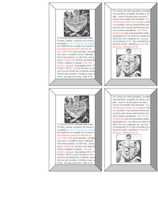 O Espírito Santo representado pela
Pomba passa a guiá-lo em toda a
verdade por ser o Espírito da verdade
ele testifica ao coração do homem a
grandeza de Jesus ter descido do
ceu João 6:38, para perdoar pecado
dos que o recebem como Salvador e
lhes ressuscitará no dia final. Jesus
esta comprando homens de todas as
tribos, nações e línguas, com seu
próprio sangue. Apocalipse 5:9 e 1º
Pedro1:18/19. O anjo lhe traz a cruz
que lhe da direito de confessar Jesus
diante dos homens. A bíblia o leva a
fonte da água da vida João 4.14
Por Jesus ter sido açoitado, coroado
de espinhos, pregado as mãos e os
pés, assim morreu para nos dar o
direito de perdão dos pecados. Isto
reflete para dentro do coração como
um espelho. Há reconhecimento de
quanto amor Jesus demonstrou por
nós pobres pecadores. Vem-lhe à
lembrança que seus pecados estão
apagados por ter Jesus os tirado do
meio de nós cravando-os na cruz.
Colossenses 2:14. Na consciência o
Espírito Santo testifica ser ele filho
de Deus. Romanos 8/16
O Espírito Santo representado pela
Pomba passa a guiá-lo em toda a
verdade por ser o Espírito da verdade
ele testifica ao coração do homem a
grandeza de Jesus ter descido do
ceu João 6:38, para perdoar pecado
dos que o recebem como Salvador e
lhes ressuscitará no dia final. Jesus
esta comprando homens de todas as
tribos, nações e línguas, com seu
próprio sangue. Apocalipse 5:9 e 1º
Pedro1:18/19 O anjo lhe traz a cruz
que lhe da direito de confessar Jesus
diante dos homens. A bíblia o leva a
fonte da água da vida João 4.14
Por Jesus ter sido açoitado, coroado
de espinhos, pregado as mãos e os
pés, assim morreu para nos dar o
direito de perdão dos pecados. Isto
reflete para dentro do coração como
um espelho. Há reconhecimento de
quanto amor Jesus demonstrou por
nós pobres pecadores. Vem-lhe à
lembrança que seus pecados estão
apagados por ter Jesus os tirado do
meio de nós cravando-os na cruz.
Colossenses 2:14. Na consciência o
Espírito Santo testifica ser ele filho
de Deus Romanos 8/16
 