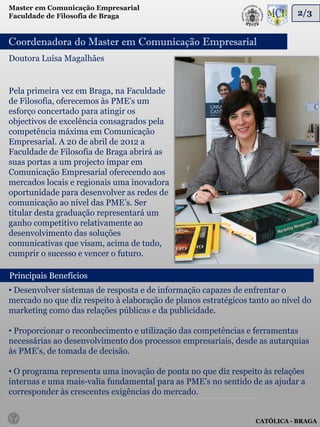 Master em Comunicação Empresarial
Faculdade de Filosofia de Braga                                              2/3


Coordenadora do Master em Comunicação Empresarial
Doutora Luísa Magalhães


Pela primeira vez em Braga, na Faculdade
de Filosofia, oferecemos às PME's um
esforço concertado para atingir os
objectivos de excelência consagrados pela
competência máxima em Comunicação
Empresarial. A 20 de abril de 2012 a
Faculdade de Filosofia de Braga abrirá as
suas portas a um projecto ímpar em
Comunicação Empresarial oferecendo aos
mercados locais e regionais uma inovadora
oportunidade para desenvolver as redes de
comunicação ao nível das PME’s. Ser
titular desta graduação representará um
ganho competitivo relativamente ao
desenvolvimento das soluções
comunicativas que visam, acima de tudo,
cumprir o sucesso e vencer o futuro.

Principais Benefícios
• Desenvolver sistemas de resposta e de informação capazes de enfrentar o
mercado no que diz respeito à elaboração de planos estratégicos tanto ao nível do
marketing como das relações públicas e da publicidade.

• Proporcionar o reconhecimento e utilização das competências e ferramentas
necessárias ao desenvolvimento dos processos empresariais, desde as autarquias
às PME’s, de tomada de decisão.

• O programa representa uma inovação de ponta no que diz respeito às relações
internas e uma mais-valia fundamental para as PME’s no sentido de as ajudar a
corresponder às crescentes exigências do mercado.


                                                                  CATÓLICA - BRAGA
 