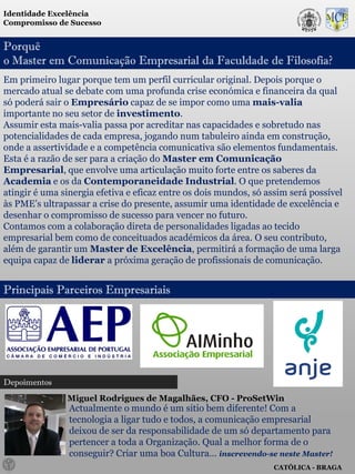 Identidade Excelência
Compromisso de Sucesso


Porquê
o Master em Comunicação Empresarial da Faculdade de Filosofia?
Em primeiro lugar porque tem um perfil curricular original. Depois porque o
mercado atual se debate com uma profunda crise económica e financeira da qual
só poderá sair o Empresário capaz de se impor como uma mais-valia
importante no seu setor de investimento.
Assumir esta mais-valia passa por acreditar nas capacidades e sobretudo nas
potencialidades de cada empresa, jogando num tabuleiro ainda em construção,
onde a assertividade e a competência comunicativa são elementos fundamentais.
Esta é a razão de ser para a criação do Master em Comunicação
Empresarial, que envolve uma articulação muito forte entre os saberes da
Academia e os da Contemporaneidade Industrial. O que pretendemos
atingir é uma sinergia efetiva e eficaz entre os dois mundos, só assim será possível
às PME’s ultrapassar a crise do presente, assumir uma identidade de excelência e
desenhar o compromisso de sucesso para vencer no futuro.
Contamos com a colaboração direta de personalidades ligadas ao tecido
empresarial bem como de conceituados académicos da área. O seu contributo,
além de garantir um Master de Excelência, permitirá a formação de uma larga
equipa capaz de liderar a próxima geração de profissionais de comunicação.


Principais Parceiros Empresariais




Depoimentos
               Miguel Rodrigues de Magalhães, CFO - ProSetWin
                Actualmente o mundo é um sitio bem diferente! Com a
                tecnologia a ligar tudo e todos, a comunicação empresarial
                deixou de ser da responsabilidade de um só departamento para
                pertencer a toda a Organização. Qual a melhor forma de o
                conseguir? Criar uma boa Cultura… inscrevendo-se neste Master!
                                                                   CATÓLICA - BRAGA
 