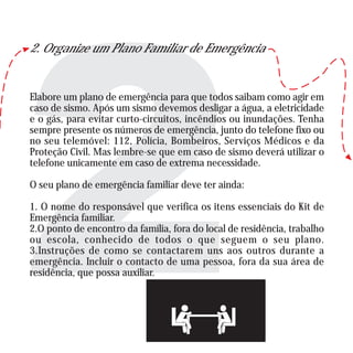 2. Organize um Plano Familiar de Emergência
Elabore um plano de emergência para que todos saibam como agir em
caso de sismo. Após um sismo devemos desligar a água, a eletricidade
e o gás, para evitar curto-circuitos, incêndios ou inundações. Tenha
sempre presente os números de emergência, junto do telefone fixo ou
no seu telemóvel: 112, Polícia, Bombeiros, Serviços Médicos e da
Proteção Civil. Mas lembre-se que em caso de sismo deverá utilizar o
telefone unicamente em caso de extrema necessidade.
O seu plano de emergência familiar deve ter ainda:
1. O nome do responsável que verifica os itens essenciais do Kit de
Emergência familiar.
2.O ponto de encontro da família, fora do local de residência, trabalho
ou escola, conhecido de todos o que seguem o seu plano.
3.Instruções de como se contactarem uns aos outros durante a
emergência. Incluir o contacto de uma pessoa, fora da sua área de
residência, que possa auxiliar.
 